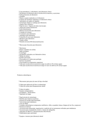 * Caja portaobjetos y cubreobjetos para laboratorio clínico
* Recipientes de laboratorio para la recolección de muestras y secreciones
* Gafas protectoras de laboratorio
* Gradillas
* Pipetas y puntas empleadas en el laboratorio
* Cámaras de Newbauer empleada en el laboratorio clínico
* Aplicadores de madera sin algodón
* Termómetro digital y/o análogo para laboratorio
* Papeles filtro cualitativo
* Papel de arroz - limpieza de lentes microscopio
* Aguja para montar hematocrito
* Lacto densitómetros
* Balanza de precisión para laboratorio
* Contador de colonias
* Cronómetro para laboratorio
* Agitadores para laboratorio
* Canastillas de acero para laboratorio
* Mecheros para laboratorio
* Fijador celular
* Pantalla de lectura RH (hemoclasificación)
* Microscopio binocular para laboratorio
* Micrótomo
* Pianos contadores de células
* Baño serológico
* Centrífugas
* Incubadoras utilizados en el laboratorio clínico
* Mallas de asbesto
* Estufas universales
* Procesadores de tejidos para patología
* Inclusor de parafina
* Fraccionador de componentes sanguíneos
* Tubo para recolección de muestras de sangre sin aditivos (No incluye aguja)
* Tubo para recolección de muestras de sangre al vacio sin aditivos (No incluye aguja)

Productos odontológicos

* Micromotor para pieza de mano de baja velocidad
* Cubeta para aplicación de fluor en odontología
* Cubeta de acetato para blanqueamiento dental
* Cuñas de madera
* Equipos amalgamadores
* Escupideras – desalivadores
* Separador de lengua
* Papel articular de odontología
* Pastillas para limpieza de prótesis
* Protector de jeringa triple desechable
* Tela de látex para endodoncia
* Tiras de Millar
* Unidades odontológicas (componentes mobiliarios: sillón, escupidera, butaco, lámpara de luz fría, compresor)
* Sistema de matrices
* Accesorios para almacenaje, organización y medición de los instrumentos utilizados para endodoncia
* Accesorios para manipulación, archivo y lectura de radiografías
* Aplicador de adhesivo y desmineralizante (Microbrush)
* Enhebradores para seda dental
* Equipos e insumos para laboratorio dental

 