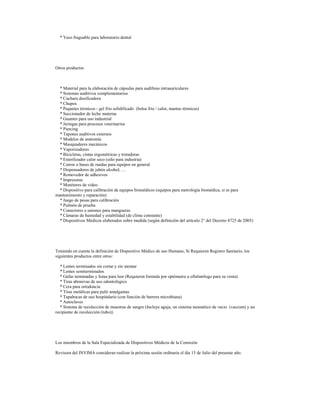 * Yeso fraguable para laboratorio dental

Otros productos

* Material para la elaboración de cápsulas para audífono intraauriculares
* Sistemas auditivos complementarios
* Cuchara dosificadora
* Chupos
* Paquetes térmicos - gel frio solidificado (bolsa frio / calor, mantas térmicas)
* Succionador de leche materna
* Guantes para uso industrial
* Jeringas para procesos veterinarios
* Piercing
* Tapones auditivos externos
* Modelos de anatomía
* Masajeadores mecánicos
* Vaporizadores
* Bicicletas, cintas ergométricas y trotadoras
* Esterilizador calor seco (sólo para industria)
* Carros o bases de ruedas para equipos en general
* Dispensadores de jabón alcohol, …
* Removedor de adhesivos
* Impresoras
* Monitores de video
* Dispositivo para calibración de equipos biomédicos (equipos para metrología biomédica, si es para
mantenimiento y reparación)
* Juego de pesas para calibración
* Pulmón de prueba
* Conectores o uniones para mangueras
* Cámaras de humedad y estabilidad (de clima constante)
* Dispositivos Médicos elaborados sobre medida (según definición del artículo 2° del Decreto 4725 de 2005)

Teniendo en cuenta la definición de Dispositivo Médico de uso Humano, Si Requieren Registro Sanitario, los
siguientes productos entre otros:
* Lentes terminados sin cortar y sin montar
* Lentes semiterminados
* Gafas terminadas y listas para leer (Requieren formula por optómetra u oftalmólogo para su venta)
* Tiras abrasivas de uso odontológico
* Cera para ortodoncia
* Tiras metálicas para pulir amalgamas
* Tapabocas de uso hospitalario (con función de barrera microbiana)
* Autoclaves
* Sistema de recolección de muestras de sangre (Incluye aguja, un sistema neumático de vacio (vaccum) y un
recipiente de recolección (tubo))

Los miembros de la Sala Especializada de Dispositivos Médicos de la Comisión
Revisora del INVIMA consideran realizar la próxima sesión ordinaria el día 15 de Julio del presente año.

 