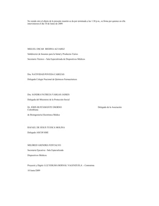 No siendo otro el objeto de la presente reunión se da por terminada a las 1:30 p.m., se firma por quienes en ella
intervinieron el día 10 de Junio de 2009.

MIGUEL OSCAR MEDINA ALVAREZ
Subdirector de Insumos para la Salud y Productos Varios
Secretario Técnico – Sala Especializada de Dispositivos Médicos

Dra. NATIVIDAD POVEDA CABEZAS
Delegada Colegio Nacional de Químicos Farmacéuticos

Dra. SANDRA PATRICIA VARGAS JAIMES
Delegada del Ministerio de la Protección Social

Dr. JOHN BUSTAMANTE OSORNO
Colombiana
de Bioingeniería Electrónica Médica

RAFAEL DE JESUS TUESCA MOLINA
Delegado ASCOFAME

MILDRED ASENDRA FONTALVO
Secretaria Ejecutiva - Sala Especializada
Dispositivos Médicos

Proyectó y Digitó: LUZ EDILMA BERNAL VALENZUELA - Contratista
10 Junio/2009

Delegado de la Asociación

 