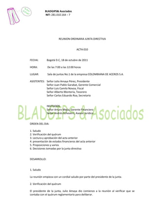 BLADGIPS& Asociados
            NIT: 281.010.164 – 7




                        REUNION ORDINARIA JUNTA DIRECTIVA


                                       ACTA 010


FECHA:        Bogotá D.C, 18 de octubre de 2011

HORA:         De las 7:00 a las 12:00 horas

LUGAR:        Sala de juntas No.1 de la empresa COLOMBIANA DE ACEROS S.A.

ASISTENTES: Señor Julio Amaya Pérez, Presidente
            Señor Juan Pablo Garabat, Gerente Comercial
            Señor Luis Camilo Novoa, Fiscal
            Señor Alberto Montería, Tesorero
            Señor Carlos Eduardo Roa, Secretario


              INVITADOS
              Señor Arturo Mejía, Gerente Financiero
              Señor Andrés Echeverri, Asesor Jurídico


ORDEN DEL DIA:

1. Saludo
2. Verificación del quórum
3. Lectura y aprobación del acta anterior
4. presentación de estados financieros del acta anterior
5. Proposiciones y varios
6. Decisiones tomadas por la junta directiva


DESARROLLO:


1. Saludo

La reunión empieza con un cordial saludo por parte del presidente de la junta.

2. Verificación del quórum

El presidente de la junta, Julio Amaya dio comienzo a la reunión al verificar que se
contaba con el quórum reglamentario para deliberar.
 