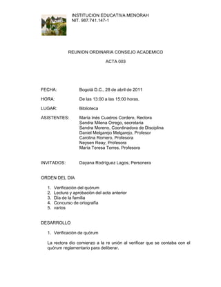 INSTITUCION EDUCATIVA MENORAH
                NIT. 987.741.147-1




              REUNION ORDINARIA CONSEJO ACADEMICO

                                  ACTA 003




FECHA:              Bogotá D.C., 28 de abril de 2011

HORA:               De las 13:00 a las 15:00 horas.

LUGAR:              Biblioteca

ASISTENTES:         María Inés Cuadros Cordero, Rectora
                    Sandra Milena Orrego, secretaria
                    Sandra Moreno, Coordinadora de Disciplina
                    Daniel Melgarejo Melgarejo, Profesor
                    Carolina Romero, Profesora
                    Neysen Reay, Profesora
                    María Teresa Torres. Profesora


INVITADOS:          Dayana Rodríguez Lagos, Personera


ORDEN DEL DIA

  1.   Verificación del quórum
  2.   Lectura y aprobación del acta anterior
  3.   Día de la familia
  4.   Concurso de ortografía
  5.   varios


DESARROLLO

  1. Verificación de quórum

  La rectora dio comienzo a la re unión al verificar que se contaba con el
  quórum reglamentario para deliberar.
 