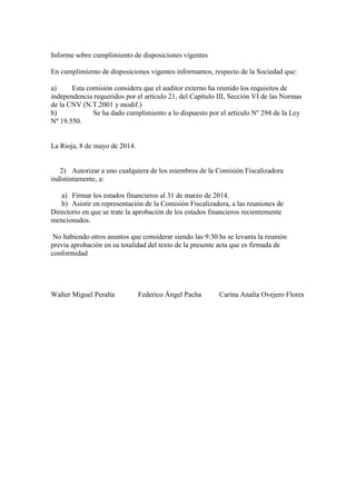 Informe sobre cumplimiento de disposiciones vigentes
En cumplimiento de disposiciones vigentes informamos, respecto de la Sociedad que:
a) Esta comisión considera que el auditor externo ha reunido los requisitos de
independencia requeridos por el artículo 21, del Capítulo III, Sección VI de las Normas
de la CNV (N.T.2001 y modif.)
b) Se ha dado cumplimiento a lo dispuesto por el artículo Nº 294 de la Ley
Nº 19.550.
La Rioja, 8 de mayo de 2014.
2) Autorizar a uno cualquiera de los miembros de la Comisión Fiscalizadora
indistintamente, a:
a) Firmar los estados financieros al 31 de marzo de 2014.
b) Asistir en representación de la Comisión Fiscalizadora, a las reuniones de
Directorio en que se trate la aprobación de los estados financieros recientemente
mencionados.
No habiendo otros asuntos que considerar siendo las 9:30 hs se levanta la reunión
previa aprobación en su totalidad del texto de la presente acta que es firmada de
conformidad
Walter Miguel Peralta Federico Ángel Pacha Carina Analía Ovejero Flores
 
