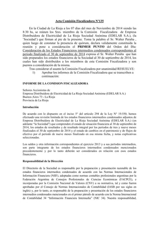 Acta Comisión Fiscalizadora Nº135 
En la Ciudad de La Rioja a los 07 días del mes de Noviembre de 2014 siendo las 8:30 hs, se reúnen los Sres. miembro de la Comisión Fiscalizadora de Empresa Distribuidora de Electricidad de La Rioja Sociedad Anónima (EDELAR S.A.), (la ¨Sociedad¨) que firman al pie de la presente. Toma la palabra el Sr. Walter Peralta , quien luego de constatar la presencia de quórum, declara validamente constituida la reunión y pone a consideración el PRIMER PUNTO del Orden del Día: Consideración de los Estados Financieros intermedios condensados correspondientes al periodo finalizado el 30 de septiembre de 2014 expresa el Sr. Walter Peralta que han sido preparados los estados financieros de la Sociedad al 30 de septiembre de 2014, los cuales han sido distribuidos a los miembros de esta Comisión Fiscalizadora y son puestos a consideración de la misma. 
Tras considerar el asunto la Comisión Fiscalizadora por unanimidad RESUELVE: 
1) Aprobar los informes de la Comisión Fiscalizadora que se transcriben a continuación: 
INFORME DE LA COMISION FISCALIZADORA 
Señores Accionistas de 
Empresa Distribuidora de Electricidad de La Rioja Sociedad Anónima (EDELAR S.A.) 
Buenos Aires 73 - La Rioja 
Provincia de La Rioja 
Introducción 
De acuerdo con lo dispuesto en el inciso 5° del artículo 294 de la Ley N° 19.550, hemos efectuado una revisión limitada de los estados financieros intermedios condensados adjuntos de Empresa Distribuidora de Electricidad de La Rioja Sociedad Anónima (EDELAR S.A.) (en adelante “la Sociedad”) que comprenden el estado de situación financiera al 30 de septiembre de 2014, los estados de resultados y de resultado integral por los períodos de tres y nueve meses finalizados el 30 de septiembre de 2014 y el estado de cambios en el patrimonio y de flujos de efectivo por el período de nueve meses finalizado en esa misma fecha, y notas explicativas seleccionadas. 
Los saldos y otra información correspondientes al ejercicio 2013 y a sus períodos intermedios, son parte integrante de los estados financieros intermedios condensados mencionados precedentemente y por lo tanto deberán ser considerados en relación con esos estados financieros. 
Responsabilidad de la Dirección 
El Directorio de la Sociedad es responsable por la preparación y presentación razonable de los estados financieros intermedios condensados de acuerdo con las Normas Internacionales de Información Financiera (NIIF), adoptadas como normas contables profesionales argentinas por la Federación Argentina de Consejos Profesionales de Ciencias Económicas (FACPCE), e incorporadas por la Comisión Nacional de Valores (CNV) a su normativa, tal y como fueron aprobadas por el Consejo de Normas Internacionales de Contabilidad (IASB por sus siglas en inglés) y, por lo tanto, es responsable de la preparación y presentación de los estados financieros intermedios condensados mencionados en el primer párrafo de acuerdo con la Norma Internacional de Contabilidad 34 “Información Financiera Intermedia” (NIC 34). Nuestra responsabilidad,  