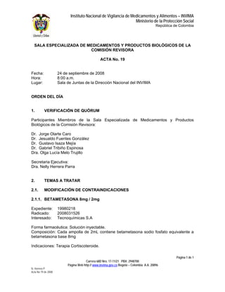 Instituto Nacional de Vigilancia de Medicamentos y Alimentos – INVIMA
                                                                  Ministerio de la Protección Social
                                                                                         República de Colombia




  SALA ESPECIALIZADA DE MEDICAMENTOS Y PRODUCTOS BIOLÓGICOS DE LA
                         COMISIÓN REVISORA

                                                 ACTA No. 19


Fecha:               24 de septiembre de 2008
Hora:                8:00 a.m.
Lugar:               Sala de Juntas de la Dirección Nacional del INVIMA


ORDEN DEL DÍA


1.        VERIFICACIÓN DE QUÓRUM

Participantes Miembros de la Sala Especializada de Medicamentos y Productos
Biológicos de la Comisión Revisora:

Dr. Jorge Olarte Caro
Dr. Jesualdo Fuentes González
Dr. Gustavo Isaza Mejía
Dr. Gabriel Tribiño Espinosa
Dra. Olga Lucía Melo Trujillo

Secretaria Ejecutiva:
Dra. Nelly Herrera Parra


2.        TEMAS A TRATAR

2.1.      MODIFICACIÓN DE CONTRAINDICACIONES

2.1.1. BETAMETASONA 8mg / 2mg

Expediente:          19980218
Radicado:            2008031526
Interesado:          Tecnoquímicas S.A

Forma farmacéutica: Solución inyectable.
Composición: Cada ampolla de 2mL contiene betametasona sodio fosfato equivalente a
betametasona base 8mg

Indicaciones: Terapia Cortiscoteroide.

                                                                                                    Página 1 de 1
                                       Carrera 68D Nro. 17-11/21 PBX: 2948700
                          Página Web http:// www.invima.gov.co Bogotá – Colombia A.A. 20896
N. Herrera P.
Acta No 19 de 2008
 
