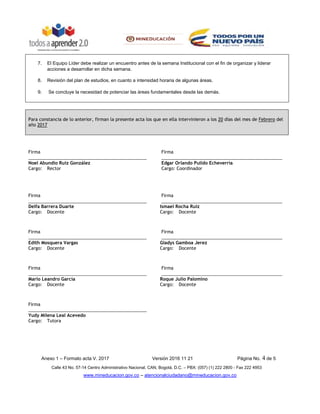 Anexo 1 – Formato acta V. 2017 Versión 2016 11 21 Página No. 4 de 5
Calle 43 No. 57-14 Centro Administrativo Nacional, CAN, Bogotá, D.C. – PBX: (057) (1) 222 2800 - Fax 222 4953
www.mineducacion.gov.co – atencionalciudadano@mineducacion.gov.co
7. El Equipo Líder debe realizar un encuentro antes de la semana Institucional con el fin de organizar y liderar
acciones a desarrollar en dicha semana.
8. Revisión del plan de estudios, en cuanto a intensidad horaria de algunas áreas.
9. Se concluye la necesidad de potenciar las áreas fundamentales desde las demás.
Para constancia de lo anterior, firman la presente acta los que en ella intervinieron a los 20 días del mes de Febrero del
año 2017
Firma Firma
________________________________________________ _________________________________________________
Noel Abundio Ruiz González Edgar Orlando Pulido Echeverría
Cargo: Rector Cargo: Coordinador
Firma Firma
________________________________________________ _________________________________________________
Delfa Barrera Duarte Ismael Rocha Ruíz
Cargo: Docente Cargo: Docente
Firma Firma
________________________________________________ _________________________________________________
Edith Mosquera Vargas Gladys Gamboa Jerez
Cargo: Docente Cargo: Docente
Firma Firma
________________________________________________ _________________________________________________
Marlo Leandro García Roque Julio Palomino
Cargo: Docente Cargo: Docente
Firma
________________________________________________
Yudy Milena Leal Acevedo
Cargo: Tutora
 