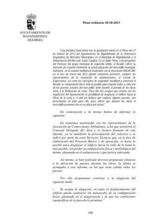 Pleno ordinario 30-10-2013
AYUNTAMIENTO DE
MAJADAHONDA
(MADRID)
Esta iniciativa tomó forma tras la aprobación inicial en el Pleno del 27
de febrero de 2013 del Ayuntamiento de Majadahonda de la Ordenanza
Reguladora de Mercados Municipales en el Municipio de Majadahonda y el
Anteproyecto del Mercado Santa Catalina. En el citado Pleno, a las preguntas
del Portavoz del grupo municipal de Izquierda Unida, el Alcalde reiteró su
intención de respetar totalmente la actual ubicación del mercadillo municipal.
Asimismo, en la reunión multilateral mantenida con la Asociación MAJACAM,
en el mes de marzo del 2013 (donde estuvieron presentes, también, los
representantes de la asociación de urbanizaciones, el Círculo de
Empresarios, así como los concejales de seguridad, movilidad y comercio) el
Alcalde se comprometió hacer todo lo posible para respetar todos y cada uno
de los puestos actuales del mercadillo, tanto durante el periodo de las obras
como a la finalización de estas. Para ello nos aseguró que trataría con los
arquitectos del Ayuntamiento la posibilidad de desplazar el edificio hacia la
Plaza de la Luna y, si aun así hubiera que reubicar algunos puestos, nos
presentarían un plan para ello, pues afirmó que durante las obras el
mercadillo permanecería en su ubicación actual."

En contestación a la misma hemos de informar lo
siguiente:
En reuniones mantenidas con los representantes de la
Asociación de Comerciantes Ambulantes, a las que asistieron el
Concejal Delegado del Área y el técnico firmante de este
informe, ya se manifestó la preocupación del colectivo y se
indicó por parte de estos Servicios Técnicos que, en la fase de
elaboración del Proyecto Básico y de ejecución, se haría lo
posible para desplazar el edificio hacia la calle de la Luna lo
más posible, sin perder la configuración física y morfológica del
mismo, plasmada en el anteproyecto y que parece adecuada.
Así mismo, se han realizado diversas propuestas relativas
a la ubicación de puestos durante las obras, la última se
acompaña a este informe, en las que tiene cabida todos los
puestos.
Por ello proponemos contestar a la alegación del
siguiente modo:
Se acepta la alegación, en tanto el desplazamiento del
edificio pueda realizarse sin menoscabo de su configuración
física, plasmada en el anteproyecto y de que las condiciones
topográficas de la parcela lo permitan.”

100

 