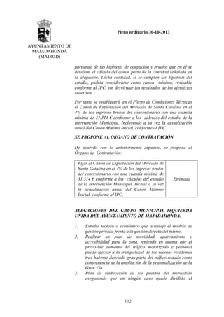 Pleno ordinario 30-10-2013
AYUNTAMIENTO DE
MAJADAHONDA
(MADRID)
partiendo de las hipótesis de ocupación y precios que en él se
detallan, el cálculo del canon parte de la cantidad señalada en
la alegación. Dicha cantidad, si se cumplen las hipótesis del
estudio, podría considerarse como canon mínimo, revisable
conforme al IPC, sin desvirtuar los resultados de los ejercicios
sucesivos.
Por tanto se establecerá en el Pliego de Condiciones Técnicas
el Canon de Explotación del Mercado de Santa Catalina en el
4% de los ingresos brutos del concesionario con una cuantía
mínima de 31.314 € conforme a los cálculos del estudio de la
Intervención Municipal. Incluyendo a su vez la actualización
anual del Canon Mínimo Inicial, conforme al IPC.
SE PROPONE AL ÓRGANO DE CONTRATACIÓN
De acuerdo con lo anteriormente expuesto, se propone al
Órgano de Contratación:
Fijar el Canon de Explotación del Mercado de
Santa Catalina en el 4% de los ingresos brutos
del concesionario con una cuantía mínima de
31.314 € conforme a los cálculos del estudio
de la Intervención Municipal. Incluir a su vez
la actualización anual del Canon Mínimo
Inicial, conforme al IPC.

Estimada

ALEGACIONES DEL GRUPO MUNICIPAL IZQUIERDA
UNIDA DEL AYUNTAMIENTO DE MAJADAHONDA:
1.
2.

3.

Estudio técnico o económico que aconseje el modelo de
gestión privada frente a la gestión directa del mismo.
Realizar un plan de movilidad, aparcamiento y
accesibilidad para la zona, teniendo en cuenta que el
previsible aumento del tráfico motorizado y peatonal
puede afectar a la tranquilidad de los vecinos residentes
tras haberse desviado gran parte del tráfico rodado como
consecuencia de la ampliación de la peatonalización de la
Gran Vía.
Plan de reubicación de los puestos del mercadillo
asegurando que en ningún caso quede dividido el

102

 