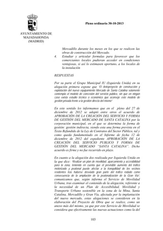 Pleno ordinario 30-10-2013
AYUNTAMIENTO DE
MAJADAHONDA
(MADRID)

4.

Mercadillo durante los meses en los que se realicen las
obras de construcción del Mercado.
Estudiar y articular formulas para favorecer que los
comerciantes locales pudieran acceder en condiciones
ventajosas, si así lo estimasen oportuno, a los locales de
la instalación

RESPUESTAS
Por su parte el Grupo Municipal IU (Izquierda Unida) en su
alegación primera expone que “El Anteproyecto de construcción y
explotación del nuevo equipamiento Mercado de Santa Catalina solamente
contempla el modelo de concesión del servicio público, sin que en ningún
caso exista estudio técnico o económico que aconseje este modelo de
gestión privada frente a la gestión directa del mismo”

En este sentido les informamos que en el pleno del 27 de
diciembre de 2012 se adoptó entre otros el acuerdo de
APROBACIÓN DE LA CREACIÓN DEL SERVICIO Y FORMA
DE GESTIÓN DEL MERCADO DE SANTA CATALINA por la
corporación municipal, en el que se determina la forma de
gestión: gestión indirecta, siendo esta una forma prevista en el
Texto Refundido de la Ley de Contratos del Sector Público, tal y
como queda fundamentado en el Informe de fecha 12 de
diciembre de 2012 del expediente APROBACIÓN DE LA
CREACIÓN DEL SERVICIO PUBLICO Y FORMA DE
GESTIÓN DEL MERCADO “SANTA CATALINA”. Dicho
acuerdo es firme y no fue recurrido en plazo.
En cuanto a la alegación dos realizada por Izquierda Unida en
la que dice: “Realizar un plan de movilidad, aparcamiento y accesibilidad
para la zona, teniendo en cuenta que el previsible aumento del tráfico
motorizado y peatonal puede afectar a la tranquilidad de los vecinos
residentes tras haberse desviado gran parte del tráfico rodado como
consecuencia de la ampliación de la peatonalización de la Gran Vía”,

comunicamos que, según informa el Servicio de Movilidad
Urbana, tras examinar el contenido de la alegación, referente a
la necesidad de un Plan de Accesibilidad, Movilidad y
Transporte Urbano sostenible en la zona de la Mina, Santa
Catalina, Mercadillo y Gran Vía, afectada por la implantación
del nuevo mercado, estas alegaciones se consideren en la
elaboración del Proyecto de Obra que se realice, como un
anexo más del mismo, ya que por este Servicio de Movilidad se
considera que efectivamente las nuevas actuaciones como la del
103

 