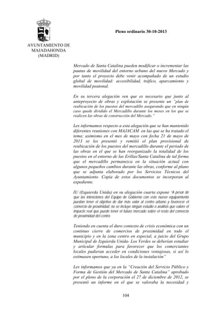 Pleno ordinario 30-10-2013
AYUNTAMIENTO DE
MAJADAHONDA
(MADRID)
Mercado de Santa Catalina pueden modificar o incrementar las
pautas de movilidad del entorno urbano del nuevo Mercado y
por tanto el proyecto debe venir acompañado de un estudio
global de movilidad: accesibilidad, tráfico, aparcamiento y
movilidad peatonal.
En su tercera alegación ven que es necesario que junto al
anteproyecto de obras y explotación se presente un “plan de
reubicación de los puestos del mercadillo asegurando que en ningún
caso quede dividido el Mercadillo durante los meses en los que se
realicen las obras de construcción del Mercado.”

Les informamos respecto a esta alegación que se han mantenido
diferentes reuniones con MAJACAM en las que se ha tratado el
tema; asimismo en el mes de mayo con fecha 21 de mayo de
2013 se les presentó y remitió el plan provisional de
reubicación de los puestos del mercadillo durante el periodo de
las obras en el que se han reorganizado la totalidad de los
puestos en el entorno de las Erillas/Santa Catalina de tal forma
que el mercadillo permanezca en la situación actual con
algunos pequeños cambios durante las obras, conforme al plano
que se adjunta elaborado por los Servicios Técnicos del
Ayuntamiento. Copia de estos documentos se incorporan al
expediente.
IU (Izquierda Unida) en su alegación cuarta expone “A pesar de
que las intenciones del Equipo de Gobierno con este nuevo equipamiento
puedan tener el objetivo de dar más valor al centro urbano y favorecer el
comercio de proximidad, no se incluye ningún estudio o análisis que valore el
impacto real que puede tener el futuro mercado sobre el resto del comercio
de proximidad del centro.

Teniendo en cuenta el duro contexto de crisis económica con un
continuo cierre de comercios de proximidad en todo el
municipio y en la zona centro en especial, a juicio del Grupo
Municipal de Izquierda Unida- Los Verdes se deberían estudiar
y articular formulas para favorecer que los comerciantes
locales pudieran acceder en condiciones ventajosas, si así lo
estimasen oportuno, a los locales de la instalación”
Les informamos que ya en la “Creación del Servicio Público y
Forma de Gestión del Mercado de Santa Catalina” aprobado
por el pleno de la corporación el 27 de diciembre de 2012, se
presentó un informe en el que se valoraba la necesidad y
104

 