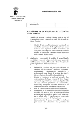 Pleno ordinario 30-10-2013
AYUNTAMIENTO DE
MAJADAHONDA
(MADRID)
la instalación

ALEGACIONES DE LA ASOCIACIÓN DE VECINOS DE
MAJADAHONDA:
1.

Modelo de gestión: Plantean gestión directa por el
Ayuntamiento contra concesión privada del Mercado de
Santa Catalina.
•

2.

Gestión directa por el Ayuntamiento, revertiendo los
resultados económicos de la explotación del nuevo
mercado como ingresos estables municipales. De
esta forma los beneficios redundarían en el interés
general de los vecinos y no en el interés particular
de la empresa adjudicataria.

Realización y presentación de un Plan de accesibilidad ,
movilidad y transporte urbano sostenible para la zona de
la Mina, Santa Catalina, Mercadillo y Gran Vía, afectado
por la implantación del nuevo mercado:
•

•

•
•

•

Determinar y evaluar un plan que considere los
impactos en accesibilidad, movilidad, transporte,
aparcamiento, contaminación atmosférica y
acústica en la zona: Barrio de la Mina, San Andrés,
Carmen Laforet, Mercadillo y Santa Catalina.
Evaluar y considerar la unión de las calles San
Andrés y Santa Bárbara a través de la Gran Vía que
determinó la partición del casco de Majadahonda
en dos, creando problemas de accesibilidad,
movilidad y transporte, así como, perjuicios a los
comercios de la Mina, San Andrés y Mercadillo.
Plan de Localización de zonas de tráfico templado.
Elaboración de un plan de desarrollo sostenible que
considere el impacto sobre el comercio cercano
debido a la creación de un nuevo centro comercial,
que se añade, a los 17 grandes centros comerciales
existentes en el entorno de Majadahonda.
Peatonalización de zonas reversibles controladas
por medio de elementos que permitan la

106

 