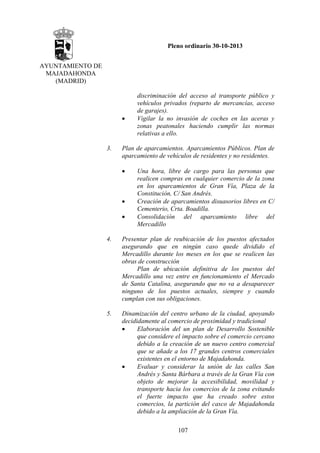 Pleno ordinario 30-10-2013
AYUNTAMIENTO DE
MAJADAHONDA
(MADRID)

•

3.

discriminación del acceso al transporte público y
vehículos privados (reparto de mercancías, acceso
de garajes).
Vigilar la no invasión de coches en las aceras y
zonas peatonales haciendo cumplir las normas
relativas a ello.

Plan de aparcamientos. Aparcamientos Públicos. Plan de
aparcamiento de vehículos de residentes y no residentes.
•

•
•

Una hora, libre de cargo para las personas que
realicen compras en cualquier comercio de la zona
en los aparcamientos de Gran Vía, Plaza de la
Constitución, C/ San Andrés.
Creación de aparcamientos disuasorios libres en C/
Cementerio, Crta. Boadilla.
Consolidación del aparcamiento libre del
Mercadillo

4.

Presentar plan de reubicación de los puestos afectados
asegurando que en ningún caso quede dividido el
Mercadillo durante los meses en los que se realicen las
obras de construcción
Plan de ubicación definitiva de los puestos del
Mercadillo una vez entre en funcionamiento el Mercado
de Santa Catalina, asegurando que no va a desaparecer
ninguno de los puestos actuales, siempre y cuando
cumplan con sus obligaciones.

5.

Dinamización del centro urbano de la ciudad, apoyando
decididamente al comercio de proximidad y tradicional
•
Elaboración del un plan de Desarrollo Sostenible
que considere el impacto sobre el comercio cercano
debido a la creación de un nuevo centro comercial
que se añade a los 17 grandes centros comerciales
existentes en el entorno de Majadahonda.
•
Evaluar y considerar la unión de las calles San
Andrés y Santa Bárbara a través de la Gran Vía con
objeto de mejorar la accesibilidad, movilidad y
transporte hacia los comercios de la zona evitando
el fuerte impacto que ha creado sobre estos
comercios, la partición del casco de Majadahonda
debido a la ampliación de la Gran Vía.
107

 