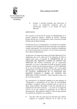 Pleno ordinario 30-10-2013
AYUNTAMIENTO DE
MAJADAHONDA
(MADRID)
•

Evaluar y articular fórmulas que favorezcan el
acceso, en condiciones ventajosas para los
comerciantes locales, a los locales de nuevo
Mercado.

RESPUESTAS
Por su parte la Asociación de Vecinos de Majadahonda en su
primera alegación exponen “Modelo de gestión: Plantean
gestión directa por el Ayuntamiento contra concesión privada
del Mercado de Santa Catalina.
Gestión directa por el Ayuntamiento, revertiendo los resultados
económicos de la explotación del nuevo mercado como ingresos
estables municipales. De esta forma los beneficios redundarían
en el interés general de los vecinos y no en el interés particular
de la empresa adjudicataria.”
Al igual que a la alegación primera del Grupo Municipal IU les
informamos que en el pleno del 27 de diciembre de 2012 se
adoptó entre otros el acuerdo de APROBACIÓN DE LA
CREACIÓN DEL SERVICIO Y FORMA DE GESTIÓN DEL
MERCADO DE SANTA CATALINA por la corporación
municipal, en el que se determina la forma de gestión: gestión
indirecta, siendo esta una forma prevista en el Texto Refundido
de la Ley de Contratos del Sector Público, tal y como queda
fundamentado en el Informe de fecha 12 de diciembre de 2012
del expediente APROBACIÓN DE LA CREACIÓN DEL
SERVICIO PUBLICO Y FORMA DE GESTIÓN DEL
MERCADO “SANTA CATALINA”. Dicho acuerdo es firme y no
fue recurrido en plazo.
En contestación a la alegación segunda en la que plantean la
“Realización y presentación de un Plan de accesibilidad,
movilidad y transporte urbano sostenible para la zona de la
Mina, Santa Catalina, Mercadillo y Gran Vía, afectado por la
implantación del nuevo mercado…”, así como en su alegación
tercera, en la que exponen la realización de un Plan de
aparcamientos. Aparcamientos Públicos. Plan de aparcamiento
de vehículos de residentes y no residentes.
•

Una hora, libre de cargo para las personas que realicen
compras en cualquier comercio de la zona en los
108

 