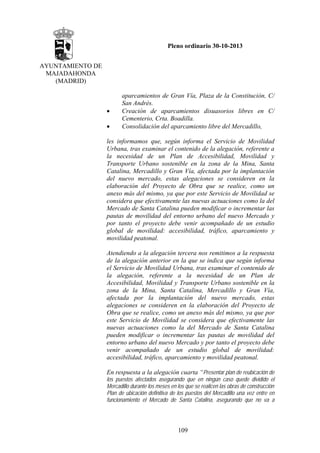 Pleno ordinario 30-10-2013
AYUNTAMIENTO DE
MAJADAHONDA
(MADRID)

•
•

aparcamientos de Gran Vía, Plaza de la Constitución, C/
San Andrés.
Creación de aparcamientos disuasorios libres en C/
Cementerio, Crta. Boadilla.
Consolidación del aparcamiento libre del Mercadillo,

les informamos que, según informa el Servicio de Movilidad
Urbana, tras examinar el contenido de la alegación, referente a
la necesidad de un Plan de Accesibilidad, Movilidad y
Transporte Urbano sostenible en la zona de la Mina, Santa
Catalina, Mercadillo y Gran Vía, afectada por la implantación
del nuevo mercado, estas alegaciones se consideren en la
elaboración del Proyecto de Obra que se realice, como un
anexo más del mismo, ya que por este Servicio de Movilidad se
considera que efectivamente las nuevas actuaciones como la del
Mercado de Santa Catalina pueden modificar o incrementar las
pautas de movilidad del entorno urbano del nuevo Mercado y
por tanto el proyecto debe venir acompañado de un estudio
global de movilidad: accesibilidad, tráfico, aparcamiento y
movilidad peatonal.
Atendiendo a la alegación tercera nos remitimos a la respuesta
de la alegación anterior en la que se indica que según informa
el Servicio de Movilidad Urbana, tras examinar el contenido de
la alegación, referente a la necesidad de un Plan de
Accesibilidad, Movilidad y Transporte Urbano sostenible en la
zona de la Mina, Santa Catalina, Mercadillo y Gran Vía,
afectada por la implantación del nuevo mercado, estas
alegaciones se consideren en la elaboración del Proyecto de
Obra que se realice, como un anexo más del mismo, ya que por
este Servicio de Movilidad se considera que efectivamente las
nuevas actuaciones como la del Mercado de Santa Catalina
pueden modificar o incrementar las pautas de movilidad del
entorno urbano del nuevo Mercado y por tanto el proyecto debe
venir acompañado de un estudio global de movilidad:
accesibilidad, tráfico, aparcamiento y movilidad peatonal.
En respuesta a la alegación cuarta “Presentar plan de reubicación de
los puestos afectados asegurando que en ningún caso quede dividido el
Mercadillo durante los meses en los que se realicen las obras de construcción
Plan de ubicación definitiva de los puestos del Mercadillo una vez entre en
funcionamiento el Mercado de Santa Catalina, asegurando que no va a

109

 