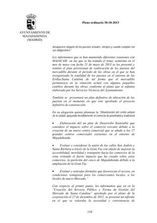 Pleno ordinario 30-10-2013
AYUNTAMIENTO DE
MAJADAHONDA
(MADRID)
desaparecer ninguno de los puestos actuales, siempre y cuando cumplan con
sus obligaciones.”

Les informamos que se han mantenido diferentes reuniones con
MAJACAM en las que se ha tratado el tema; asimismo en el
mes de mayo con fecha 21 de mayo de 2013 se les presentó y
remitió el plan provisional de reubicación de los puestos del
mercadillo durante el periodo de las obras en el que se han
reorganizado la totalidad de los puestos en el entorno de las
Erillas/Santa Catalina de tal forma que el mercadillo
permanezca en la situación actual con algunos pequeños
cambios durante las obras, conforme al plano que se adjunta
elaborado por los Servicios Técnicos del Ayuntamiento.
También se presentará un plan definitivo de ubicación de los
puestos en el momento en que este aprobado el proyecto
definitivo de construcción.
En su alegación quinta plantean la “Dinamización del centro urbano
de la ciudad, apoyando decididamente al comercio de proximidad y tradicional

•
Elaboración del un plan de Desarrollo Sostenible que
considere el impacto sobre el comercio cercano debido a la
creación de un nuevo centro comercial que se añade a los 17
grandes centros comerciales existentes en el entorno de
Majadahonda.
•
Evaluar y considerar la unión de las calles San Andrés y
Santa Bárbara a través de la Gran Vía con objeto de mejorar la
accesibilidad, movilidad y transporte hacia los comercios de la
zona evitando el fuerte impacto que ha creado sobre estos
comercios, la partición del casco de Majadahonda debido a la
ampliación de la Gran Vía.
•
Evaluar y articular fórmulas que favorezcan el acceso, en
condiciones ventajosas para los comerciantes locales, a los
locales de nuevo Mercado.”
Con respecto al primer punto, les informamos que ya en la
“Creación del Servicio Público y Forma de Gestión del
Mercado de Santa Catalina” aprobado por el pleno de la
corporación el 27 de diciembre de 2012, se presentó un informe
en el que se valoraba la necesidad y conveniencia de

110

 