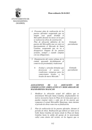 Pleno ordinario 30-10-2013
AYUNTAMIENTO DE
MAJADAHONDA
(MADRID)

4. Presentar plan de reubicación de los
puestos afectados asegurando que en
ningún caso quede dividido el
Mercadillo durante los meses en los que
se realicen las obras de construcción
Plan de ubicación definitiva de los
puestos del Mercadillo una vez entre en
funcionamiento el Mercado de Santa
Catalina, asegurando que no va a
desaparecer ninguno de los puestos
actuales, siempre y cuando cumplan
con sus obligaciones.

Estimada
parcialmente

5. Dinamización del centro urbano de la
ciudad, apoyando decididamente al
comercio de proximidad y tradicional
•

Evaluar y articular fórmulas que
favorezcan
el
acceso,
en
condiciones ventajosas para los
comerciantes locales, a los
locales de nuevo Mercado.”

Estimada
parcialmente

ALEGACIONES
DE
LA
ASOCIACIÓN
DE
COMERCIANTES AMBULANTES EN MERCADILLOS DE
MAJADAHONDA MAJACAM
1.

Modificar la ubicación actual del edificio que se
denominará Mercado Santa Catalina, desplazándolo los
metros necesarios hacia la Plaza de la Luna para que se
puedan respetar todos y cada uno de los puestos que
componen el actual Mercadillo Majariego, tanto durante
el periodo de obras como tras su finalización.

2.

Plan de reubicación de los puestos afectados, durante el
periodo de obras. Reubicación que deberá ser tanto en la
Calle Santa Catalina (al menos desde la Plaza de Santa
Catalina hasta la salida del garaje de la mencionada
calle) como dentro del recinto, en los lugares que se

112

 