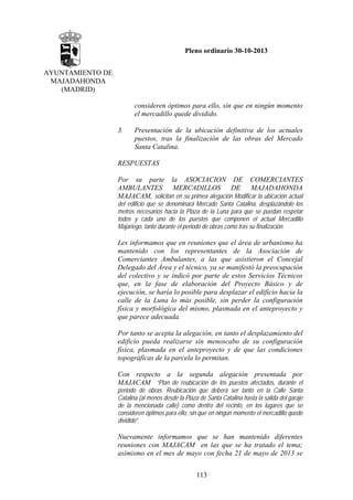 Pleno ordinario 30-10-2013
AYUNTAMIENTO DE
MAJADAHONDA
(MADRID)
consideren óptimos para ello, sin que en ningún momento
el mercadillo quede dividido.
3.

Presentación de la ubicación definitiva de los actuales
puestos, tras la finalización de las obras del Mercado
Santa Catalina.

RESPUESTAS
Por su parte la ASOCIACION DE COMERCIANTES
AMBULANTES MERCADILLOS DE MAJADAHONDA
MAJACAM, solicitan en su primea alegación Modificar la ubicación actual
del edificio que se denominará Mercado Santa Catalina, desplazándolo los
metros necesarios hacia la Plaza de la Luna para que se puedan respetar
todos y cada uno de los puestos que componen el actual Mercadillo
Majariego, tanto durante el periodo de obras como tras su finalización.

Les informamos que en reuniones que el área de urbanismo ha
mantenido con los representantes de la Asociación de
Comerciantes Ambulantes, a las que asistieron el Concejal
Delegado del Área y el técnico, ya se manifestó la preocupación
del colectivo y se indicó por parte de estos Servicios Técnicos
que, en la fase de elaboración del Proyecto Básico y de
ejecución, se haría lo posible para desplazar el edificio hacia la
calle de la Luna lo más posible, sin perder la configuración
física y morfológica del mismo, plasmada en el anteproyecto y
que parece adecuada.
Por tanto se acepta la alegación, en tanto el desplazamiento del
edificio pueda realizarse sin menoscabo de su configuración
física, plasmada en el anteproyecto y de que las condiciones
topográficas de la parcela lo permitan.
Con respecto a la segunda alegación presentada por
MAJACAM “Plan de reubicación de los puestos afectados, durante el
periodo de obras. Reubicación que deberá ser tanto en la Calle Santa
Catalina (al menos desde la Plaza de Santa Catalina hasta la salida del garaje
de la mencionada calle) como dentro del recinto, en los lugares que se
consideren óptimos para ello, sin que en ningún momento el mercadillo quede
dividido”.

Nuevamente informamos que se han mantenido diferentes
reuniones con MAJACAM en las que se ha tratado el tema;
asimismo en el mes de mayo con fecha 21 de mayo de 2013 se
113

 