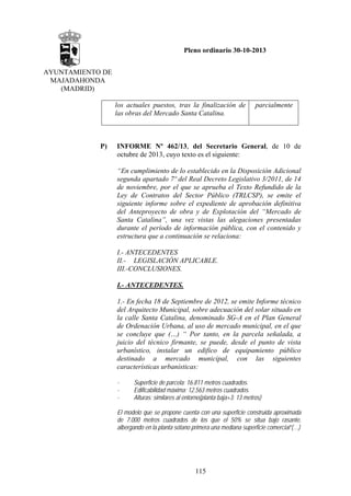 Pleno ordinario 30-10-2013
AYUNTAMIENTO DE
MAJADAHONDA
(MADRID)
los actuales puestos, tras la finalización de
las obras del Mercado Santa Catalina.

P)

parcialmente

INFORME Nº 462/13, del Secretario General, de 10 de
octubre de 2013, cuyo texto es el siguiente:
“En cumplimiento de lo establecido en la Disposición Adicional
segunda apartado 7º del Real Decreto Legislativo 3/2011, de 14
de noviembre, por el que se aprueba el Texto Refundido de la
Ley de Contratos del Sector Público (TRLCSP), se emite el
siguiente informe sobre el expediente de aprobación definitiva
del Anteproyecto de obra y de Explotación del “Mercado de
Santa Catalina”, una vez vistas las alegaciones presentadas
durante el período de información pública, con el contenido y
estructura que a continuación se relaciona:
I.- ANTECEDENTES
II.- LEGISLACIÓN APLICABLE.
III.-CONCLUSIONES.
I.- ANTECEDENTES.
1.- En fecha 18 de Septiembre de 2012, se emite Informe técnico
del Arquitecto Municipal, sobre adecuación del solar situado en
la calle Santa Catalina, denominado SG-A en el Plan General
de Ordenación Urbana, al uso de mercado municipal, en el que
se concluye que (…) “ Por tanto, en la parcela señalada, a
juicio del técnico firmante, se puede, desde el punto de vista
urbanístico, instalar un edifico de equipamiento público
destinado a mercado municipal, con las siguientes
características urbanísticas:
-

Superficie de parcela: 16.811 metros cuadrados.
Edificabilidad máxima: 12.563 metros cuadrados.
Alturas: similares al entorno(planta baja+3: 13 metros)

El modelo que se propone cuenta con una superficie construida aproximada
de 7.000 metros cuadrados de los que el 50% se situa bajo rasante,
albergando en la planta sótano primera una mediana superficie comercial”(…)

115

 