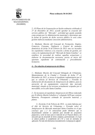 Pleno ordinario 30-10-2013
AYUNTAMIENTO DE
MAJADAHONDA
(MADRID)
2.- El Pleno de la Corporación en Sesión ordinaria celebrada el
27 de Diciembre de 2012, acordó aprobar la creación del
servicio público de “Mercado”, actividad que queda asumida
como propia por la Administración municipal y determinar que
la forma de gestión de dicho servicio público lo será como
gestión indirecta mediante concesión administrativa.
3.- Mediante Moción del Concejal de Formación, Empleo,
Comercio, Consumo, Vigilancia y Control de animales
domésticos de fecha 14 de Febrero de 2013, una vez incoados
los expedientes relativos a la creación y forma de gestión, así
como a la reglamentación del “Mercado de Santa Catalina”, se
establece la necesidad de realizar aquellas actuaciones y
elaborar la documentación necesaria, previo al inicio del
oportuno expediente de contratación y procedimiento
licitatorio.
4.- En relación al anteproyecto de Obras:

1.- Mediante Moción del Concejal Delegado de Urbanismo,
Mantenimiento de la Ciudad y Vivienda de fecha 27 de
Diciembre de 2012, se incoa el expediente reglamentario por el
que se solicita al Servicio de Urbanismo y Vivienda la
elaboración del documento de Anteproyecto de edificio, para la
ejecución de un equipamiento comercial, tipo mercado
municipal, situado en los terrenos actualmente ocupados por el
mercadillo, en la calle Santa Catalina.
2.- Se incorpora al expediente Anteproyecto de Obras redactado
por D.Alberto Martín Caballero nº colegiado 8459 que contiene
Memoria, Presupuesto estimado de ejecución material, y
planos.
3.- En fecha 13 de Febrero de 2013, se emite Informe por
el Jefe de Servicio de Urbanismo y Vivienda sobre el
Anteproyecto de Mercado municipal Santa Catalina en el que
concluye que (…)“ En consecuencia puede informarse que la
documentación existente es suficiente para describir las actuaciones
propuestas y servir de base para la redacción de un Proyecto Básico y de
Ejecución que las desarrolle de forma completa y pormenorizada, en el que
se deberá justificar el cumplimiento del CTE y resto de normativa de
aplicación. Por todo ello informamos favorablemente el anteproyecto adjunto”.

116

 