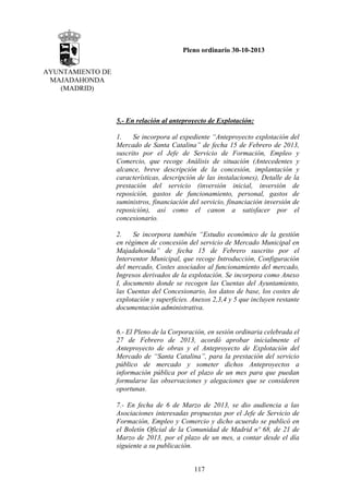 Pleno ordinario 30-10-2013
AYUNTAMIENTO DE
MAJADAHONDA
(MADRID)

5.- En relación al anteproyecto de Explotación:
1.
Se incorpora al expediente “Anteproyecto explotación del
Mercado de Santa Catalina” de fecha 15 de Febrero de 2013,
suscrito por el Jefe de Servicio de Formación, Empleo y
Comercio, que recoge Análisis de situación (Antecedentes y
alcance, breve descripción de la concesión, implantación y
características, descripción de las instalaciones), Detalle de la
prestación del servicio (inversión inicial, inversión de
reposición, gastos de funcionamiento, personal, gastos de
suministros, financiación del servicio, financiación inversión de
reposición), así como el canon a satisfacer por el
concesionario.
2.
Se incorpora también “Estudio económico de la gestión
en régimen de concesión del servicio de Mercado Municipal en
Majadahonda” de fecha 15 de Febrero suscrito por el
Interventor Municipal, que recoge Introducción, Configuración
del mercado, Costes asociados al funcionamiento del mercado,
Ingresos derivados de la explotación. Se incorpora como Anexo
I, documento donde se recogen las Cuentas del Ayuntamiento,
las Cuentas del Concesionario, los datos de base, los costes de
explotación y superficies. Anexos 2,3,4 y 5 que incluyen restante
documentación administrativa.

6.- El Pleno de la Corporación, en sesión ordinaria celebrada el
27 de Febrero de 2013, acordó aprobar inicialmente el
Anteproyecto de obras y el Anteproyecto de Explotación del
Mercado de “Santa Catalina”, para la prestación del servicio
público de mercado y someter dichos Anteproyectos a
información pública por el plazo de un mes para que puedan
formularse las observaciones y alegaciones que se consideren
oportunas.
7.- En fecha de 6 de Marzo de 2013, se dio audiencia a las
Asociaciones interesadas propuestas por el Jefe de Servicio de
Formación, Empleo y Comercio y dicho acuerdo se publicó en
el Boletín Oficial de la Comunidad de Madrid nº 68, de 21 de
Marzo de 2013, por el plazo de un mes, a contar desde el día
siguiente a su publicación.
117

 