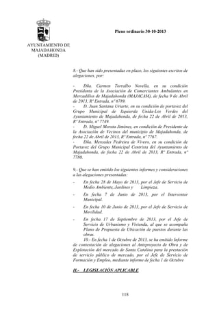 Pleno ordinario 30-10-2013
AYUNTAMIENTO DE
MAJADAHONDA
(MADRID)

8.- Que han sido presentadas en plazo, los siguientes escritos de
alegaciones, por:
Dña. Carmen Torralbo Novella, en su condición
Presidenta de la Asociación de Comerciantes Ambulantes en
Mercadillos de Majadahonda (MAJACAM), de fecha 9 de Abril
de 2013, Rº Entrada, nº 6789.
D. Juan Santana Uriarte, en su condición de portavoz del
Grupo Municipal de Izquierda Unida-Los Verdes del
Ayuntamiento de Majadahonda, de fecha 22 de Abril de 2013,
Rº Entrada, nº 7749.
D. Miguel Moreta Jiménez, en condición de Presidente de
la Asociación de Vecinos del municipio de Majadahonda, de
fecha 22 de Abril de 2013, Rº Entrada, nº 7767.
Dña. Mercedes Pedreira de Vivero, en su condición de
Portavoz del Grupo Municipal Centrista del Ayuntamiento de
Majadahonda, de fecha 22 de Abril de 2013, Rº Entrada, nº
7780.
9.- Que se han emitido los siguientes informes y consideraciones
a las alegaciones presentadas:
-

En fecha 28 de Mayo de 2013, por el Jefe de Servicio de
Medio Ambiente, Jardines y
Limpieza.

-

En fecha 7 de Junio de 2013, por el Interventor
Municipal.

-

En fecha 10 de Junio de 2013, por el Jefe de Servicio de
Movilidad.

-

En fecha 17 de Septiembre de 2013, por el Jefe de
Servicio de Urbanismo y Vivienda, al que se acompaña
Plano de Propuesta de Ubicación de puestos durante las
obras.
10.- En fecha 1 de Octubre de 2013, se ha emitido Informe
de contestación de alegaciones al Anteproyecto de Obra y de
Explotación del mercado de Santa Catalina para la prestación
de servicio público de mercado, por el Jefe de Servicio de
Formación y Empleo, mediante informe de fecha 1 de Octubre
II.- LEGISLACIÓN APLICABLE

118

 