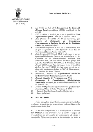 Pleno ordinario 30-10-2013
AYUNTAMIENTO DE
MAJADAHONDA
(MADRID)
1.

2.
3.

4.

5.

6.
7.
8.

9.
10.
11.

Ley 7/1985 de 2 de abril Reguladora de las Bases del
Régimen Local, (en adelante LRBRL), modificada por la
L.C.S.P.
RDL 781/86 de 18 de abril, por el que se aprueba el Texto
Refundido de Régimen Local, (en lo sucesivo TRRL).
Real Decreto 2568/1986, de 28 de noviembre, que
aprueba
el
Reglamento
de
Organización,
Funcionamiento y Régimen Jurídico de las Entidades
Locales (en abreviatura ROF).
Real Decreto Legislativo 3/2011, de 14 de noviembre, por
el que se aprueba el Texto Refundido de la Ley de
Contratos del Sector Público (TRLCSP).
Real Decreto 1098/2001, de 12 de octubre por el que se
aprueba el Reglamento General que desarrolla la Ley de
Contratos de las Administraciones Públicas. (en
abreviatura RGC), en todo aquello que no se oponga a la
L.C.S.P., Real Decreto 817/2009, de 8 de mayo, y Real
Decreto 300/2011, de 4 de marzo, por el que se modifica
el Real Decreto 817/2009, de 8 de mayo, por el que se
desarrolla parcialmente la Ley 30/2007, de 30 de octubre,
de Contratos del Sector Público.
Decreto de 17 de junio 1955. Reglamento de Servicios de
las Corporaciones Locales (en adelante RSCL).
Bases de Ejecución del Presupuesto para 2013.
Reglamento
de
Procedimientos
Administrativos
Municipales, aprobado por acuerdo del Pleno de fecha 28
de enero de 1997.
Normas de Organización y funcionamiento aprobadas por
Acuerdo del Pleno de fecha 20 de junio de 2007.
Restante Legislación de Derecho Administrativo.
Derecho Privado.

III.- CONCLUSIONES
Vistos los hechos, antecedentes, alegaciones presentadas,
e informes de contestación a las mismas podemos llegar a la
siguiente conclusión final:
1.- Se ha dado cumplimiento a lo establecido en el artículo
129 TRLCSP en sus apartados 3 y 4, donde se regula el
procedimiento de aprobación del anteproyecto de obras y
explotación. Dichos anteproyectos se han sometido, por tanto a

119

 