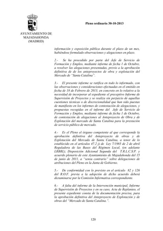 Pleno ordinario 30-10-2013
AYUNTAMIENTO DE
MAJADAHONDA
(MADRID)
información y exposición pública durante el plazo de un mes,
habiéndose formulado observaciones y alegaciones en plazo.
2.Se ha procedido por parte del Jefe de Servicio de
Formación y Empleo, mediante informe de fecha 1 de Octubre,
a resolver las alegaciones presentadas, previo a la aprobación
definitiva de de los anteproyectos de obra y explotación del
Mercado de “Santa Catalina”.
3.- El presente informe se ratifica en todo lo informado, con
las observaciones y consideraciones efectuadas en el emitido en
fecha de 18 de Febrero de 2013, en concreto en lo relativo a la
necesidad de incorporar al expediente el preceptivo Informe de
Supervisión de Proyectos y se realiza sin perjuicio de aquellas
cuestiones técnicas o de discrecionalidad que han sido puestas
de manifiesto en los informes de contestación de alegaciones, y
propuestas recogidas en el informe del Jefe de Servicio de
Formación y Empleo, mediante informe de fecha 1 de Octubre,
de contestación de alegaciones al Anteproyecto de Obra y de
Explotación del mercado de Santa Catalina para la prestación
de servicio público de mercado.
4.- Es el Pleno el órgano competente al que corresponde la
aprobación definitiva del Anteproyecto de obras y de
Explotación del Mercado de Santa Catalina, a tenor de lo
establecido en el artículos 47.2 j) de Ley 7/1985 de 2 de abril
Reguladora de las Bases del Régimen Local, (en adelante
LRBRL), Disposición Adicional Segunda del T.R.L.C.S.P. y
acuerdo plenario de este Ayuntamiento de Majadahonda del 15
de junio de 2011, a “sensu contrario” sobre delegaciones de
atribuciones del Pleno en la Junta de Gobierno.
5.- De conformidad con lo previsto en el artículo 82 y 126
del R.O.F. previa a la adopción de dicho acuerdo deberá
dictaminarse por la Comisión Informativa correspondiente.
6.- A falta del informe de la Intervención municipal, Informe
de Supervisión de Proyectos y en su caso, Acta de Replanteo, el
presente expediente consta de la documentación precisa, para
la aprobación definitiva del Anteproyecto de Explotación y de
obras del “Mercado de Santa Catalina.”.

120

 