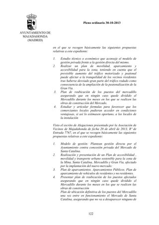 Pleno ordinario 30-10-2013
AYUNTAMIENTO DE
MAJADAHONDA
(MADRID)
en el que se recogen básicamente las siguientes propuestas
relativas a este expediente:
1.
2.

3.

4.

Estudio técnico o económico que aconseje el modelo de
gestión privada frente a la gestión directa del mismo.
Realizar un plan de movilidad, aparcamiento y
accesibilidad para la zona, teniendo en cuenta que el
previsible aumento del tráfico motorizado y peatonal
puede afectar a la tranquilidad de los vecinos residentes
tras haberse desviado gran parte del tráfico rodado como
consecuencia de la ampliación de la peatonalización de la
Gran Vía.
Plan de reubicación de los puestos del mercadillo
asegurando que en ningún caso quede dividido el
Mercadillo durante los meses en los que se realicen las
obras de construcción del Mercado.
Estudiar y articular formulas para favorecer que los
comerciantes locales pudieran acceder en condiciones
ventajosas, si así lo estimasen oportuno, a los locales de
la instalación

Visto el escrito de Alegaciones presentado por la Asociación de
Vecinos de Majadahonda de fecha 20 de abril de 2013, Rº de
Entrada 7767, en el que se recogen básicamente las siguientes
propuestas relativas a este expediente:
1.

2.

3.
4.

Modelo de gestión: Plantean gestión directa por el
Ayuntamiento contra concesión privada del Mercado de
Santa Catalina.
Realización y presentación de un Plan de accesibilidad ,
movilidad y transporte urbano sostenible para la zona de
la Mina, Santa Catalina, Mercadillo y Gran Vía, afectado
por la implantación del nuevo mercado:
Plan de aparcamientos. Aparcamientos Públicos. Plan de
aparcamiento de vehículos de residentes y no residentes.
Presentar plan de reubicación de los puestos afectados
asegurando que en ningún caso quede dividido el
Mercadillo durante los meses en los que se realicen las
obras de construcción
Plan de ubicación definitiva de los puestos del Mercadillo
una vez entre en funcionamiento el Mercado de Santa
Catalina, asegurando que no va a desaparecer ninguno de

122

 