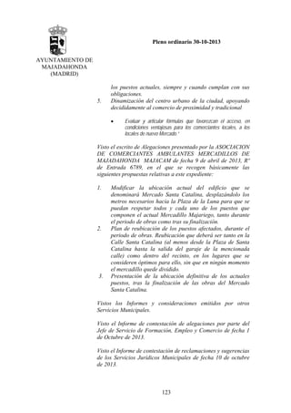 Pleno ordinario 30-10-2013
AYUNTAMIENTO DE
MAJADAHONDA
(MADRID)

5.

los puestos actuales, siempre y cuando cumplan con sus
obligaciones.
Dinamización del centro urbano de la ciudad, apoyando
decididamente al comercio de proximidad y tradicional
•

Evaluar y articular fórmulas que favorezcan el acceso, en
condiciones ventajosas para los comerciantes locales, a los
locales de nuevo Mercado.”

Visto el escrito de Alegaciones presentado por la ASOCIACION
DE COMERCIANTES AMBULANTES MERCADILLOS DE
MAJADAHONDA MAJACAM de fecha 9 de abril de 2013, Rº
de Entrada 6789, en el que se recogen básicamente las
siguientes propuestas relativas a este expediente:
1.

2.

3.

Modificar la ubicación actual del edificio que se
denominará Mercado Santa Catalina, desplazándolo los
metros necesarios hacia la Plaza de la Luna para que se
puedan respetar todos y cada uno de los puestos que
componen el actual Mercadillo Majariego, tanto durante
el periodo de obras como tras su finalización.
Plan de reubicación de los puestos afectados, durante el
periodo de obras. Reubicación que deberá ser tanto en la
Calle Santa Catalina (al menos desde la Plaza de Santa
Catalina hasta la salida del garaje de la mencionada
calle) como dentro del recinto, en los lugares que se
consideren óptimos para ello, sin que en ningún momento
el mercadillo quede dividido.
Presentación de la ubicación definitiva de los actuales
puestos, tras la finalización de las obras del Mercado
Santa Catalina.

Vistos los Informes y consideraciones emitidos por otros
Servicios Municipales.
Visto el Informe de contestación de alegaciones por parte del
Jefe de Servicio de Formación, Empleo y Comercio de fecha 1
de Octubre de 2013.
Visto el Informe de contestación de reclamaciones y sugerencias
de los Servicios Jurídicos Municipales de fecha 10 de octubre
de 2013.

123

 