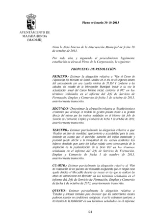 Pleno ordinario 30-10-2013
AYUNTAMIENTO DE
MAJADAHONDA
(MADRID)
Visto la Nota Interna de la Intervención Municipal de fecha 18
de octubre de 2013.
Por todo ello, y siguiendo el procedimiento legalmente
establecido se eleva al Pleno de la Corporación, la siguiente:
PROPUESTA DE RESOLUCIÓN
PRIMERO.- Estimar la alegación relativa a “Fijar el Canon de
Explotación del Mercado de Santa Catalina en el 4% de los ingresos brutos
del concesionario con una cuantía mínima de 31.314 € conforme a los
cálculos del estudio de la Intervención Municipal. Incluir a su vez la
actualización anual del Canon Mínimo Inicial, conforme al IPC” en los

términos señalados en el informe del Jefe de Servicio de
Formación, Empleo y Comercio de fecha 1 de octubre de 2013,
anteriormente transcrito.
SEGUNDO.- Desestimar la alegación relativa a “Estudio técnico o
económico que aconseje el modelo de gestión privada frente a la gestión
directa del mismo por los motivos señalados en el Informe del Jefe de
Servicio de Formación, Empleo y Comercio de fecha 1 de octubre de 2013,
anteriormente transcrito.
TERCERO.- Estimar parcialmente la alegación relativa a que
“Realizar un plan de movilidad, aparcamiento y accesibilidad para la zona,
teniendo en cuenta que el previsible aumento del tráfico motorizado y
peatonal puede afectar a la tranquilidad de los vecinos residentes tras
haberse desviado gran parte del tráfico rodado como consecuencia de la
ampliación de la peatonalización de la Gran Vía” en los términos

señalados en el informe del Jefe de Servicio de Formación,
Empleo y Comercio de fecha 1 de octubre de 2013,
anteriormente transcrito.
CUARTO.- Estimar parcialmente la alegación relativa al “Plan
de reubicación de los puestos del mercadillo asegurando que en ningún caso
quede dividido el Mercadillo durante los meses en los que se realicen las
obras de construcción del Mercado” en los términos señalados en el

informe del Jefe de Servicio de Formación, Empleo y Comercio
de fecha 1 de octubre de 2013, anteriormente transcrito.
QUINTO.- Estimar parcialmente la alegación relativa a
“Estudiar y articular formulas para favorecer que los comerciantes locales
pudieran acceder en condiciones ventajosas, si así lo estimasen oportuno, a
los locales de la instalación” en los términos señalados en el informe

124

 