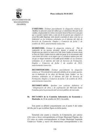 Pleno ordinario 30-10-2013
AYUNTAMIENTO DE
MAJADAHONDA
(MADRID)
UNDÉCIMO.- Estimar parcialmente la alegación relativa al
“Modificar la ubicación actual del edificio que se denominará Mercado Santa
Catalina, desplazándolo los metros necesarios hacia la Plaza de la Luna para
que se puedan respetar todos y cada uno de los puestos que componen el
actual Mercadillo Majariego, tanto durante el periodo de obras como tras su
finalización” en los términos señalados en el informe del Jefe de

Servicio de Formación, Empleo y Comercio de fecha 1 de
octubre de 2013, anteriormente transcrito.
“Plan de
reubicación de los puestos afectados, durante el periodo de obras.
Reubicación que deberá ser tanto en la Calle Santa Catalina (al menos desde
la Plaza de Santa Catalina hasta la salida del garaje de la mencionada calle)
como dentro del recinto, en los lugares que se consideren óptimos para ello,
sin que en ningún momento el mercadillo quede dividido” en los términos

DUODÉCIMO.- Estimar la alegación relativa al

señalados en el informe del Jefe de Servicio de Formación,
Empleo y Comercio de fecha 1 de octubre de 2013,
anteriormente transcrito.
DECIMOTERCERO.- Estimar parcialmente la alegación
relativa al “Presentación de la ubicación definitiva de los actuales puestos,
tras la finalización de las obras del Mercado Santa Catalina.” en los
términos señalados en el informe del Jefe de Servicio de
Formación, Empleo y Comercio de fecha 1 de octubre de 2013,
anteriormente transcrito.
DECIMOCUARTO.- Aprobar con carácter definitivo el
“Anteproyecto de obra y de explotación del Mercado Santa
Catalina para la prestación del servicio público de mercado.

R)

DICTAMEN de la Comisión Informativa de Economía y
Hacienda, de 24 de octubre de 2013, favorable.

Este punto se debatió conjuntamente con el punto 8 del orden
del día, por lo que su debate figura en dicho punto.

Sometido este asunto a votación, la Corporación, por catorce
(14) votos a favor correspondientes al Grupo Municipal Popular, dos
(2) votos en contra correspondientes al Grupo Municipal Izquierda
Unida-Los Verdes y nueve (9) abstenciones correspondientes a los

126

 