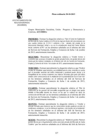 Pleno ordinario 30-10-2013
AYUNTAMIENTO DE
MAJADAHONDA
(MADRID)
Grupos Municipales Socialista, Unión
Centrista, ACUERDA:

Progreso y Democracia y

PRIMERO.- Estimar la alegación relativa a “Fijar el Canon de Explotación
del Mercado de Santa Catalina en el 4% de los ingresos brutos del concesionario con
una cuantía mínima de 31.314 € conforme a los cálculos del estudio de la
Intervención Municipal. Incluir a su vez la actualización anual del Canon Mínimo
Inicial, conforme al IPC” en los términos señalados en el informe del Jefe

de Servicio de Formación, Empleo y Comercio de fecha 1 de octubre
de 2013, anteriormente transcrito.
SEGUNDO.- Desestimar la alegación relativa a “Estudio técnico o
económico que aconseje el modelo de gestión privada frente a la gestión directa del
mismo por los motivos señalados en el Informe del Jefe de Servicio de Formación,
Empleo y Comercio de fecha 1 de octubre de 2013, anteriormente transcrito.

TERCERO.- Estimar parcialmente la alegación relativa a que “Realizar
un plan de movilidad, aparcamiento y accesibilidad para la zona, teniendo en cuenta
que el previsible aumento del tráfico motorizado y peatonal puede afectar a la
tranquilidad de los vecinos residentes tras haberse desviado gran parte del tráfico
rodado como consecuencia de la ampliación de la peatonalización de la Gran Vía”

en los términos señalados en el informe del Jefe de Servicio de
Formación, Empleo y Comercio de fecha 1 de octubre de 2013,
anteriormente transcrito.
CUARTO.- Estimar parcialmente la alegación relativa al “Plan de
reubicación de los puestos del mercadillo asegurando que en ningún caso quede
dividido el Mercadillo durante los meses en los que se realicen las obras de
construcción del Mercado” en los términos señalados en el informe del Jefe

de Servicio de Formación, Empleo y Comercio de fecha 1 de octubre
de 2013, anteriormente transcrito.
QUINTO.- Estimar parcialmente la alegación relativa a “Estudiar y
articular formulas para favorecer que los comerciantes locales pudieran acceder en
condiciones ventajosas, si así lo estimasen oportuno, a los locales de la instalación”
en los términos señalados en el informe del Jefe de Servicio de
Formación, Empleo y Comercio de fecha 1 de octubre de 2013,
anteriormente transcrito.
SEXTO.- Desestimar la alegación relativa al “Modelo de gestión: Plantean
gestión directa por el Ayuntamiento contra concesión privada del Mercado de Santa
Catalina.” por los motivos señalados en el Informe del Jefe de Servicio

127

 