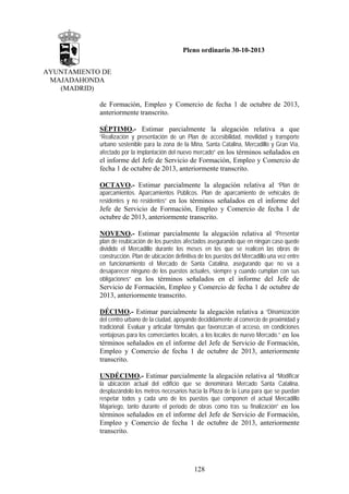 Pleno ordinario 30-10-2013
AYUNTAMIENTO DE
MAJADAHONDA
(MADRID)
de Formación, Empleo y Comercio de fecha 1 de octubre de 2013,
anteriormente transcrito.
SÉPTIMO.- Estimar parcialmente la alegación relativa a que
“Realización y presentación de un Plan de accesibilidad, movilidad y transporte
urbano sostenible para la zona de la Mina, Santa Catalina, Mercadillo y Gran Vía,
afectado por la implantación del nuevo mercado” en los términos señalados en

el informe del Jefe de Servicio de Formación, Empleo y Comercio de
fecha 1 de octubre de 2013, anteriormente transcrito.
OCTAVO.- Estimar parcialmente la alegación relativa al “Plan de
aparcamientos. Aparcamientos Públicos. Plan de aparcamiento de vehículos de
residentes y no residentes” en los términos señalados en el informe del

Jefe de Servicio de Formación, Empleo y Comercio de fecha 1 de
octubre de 2013, anteriormente transcrito.
NOVENO.- Estimar parcialmente la alegación relativa al “Presentar
plan de reubicación de los puestos afectados asegurando que en ningún caso quede
dividido el Mercadillo durante los meses en los que se realicen las obras de
construcción. Plan de ubicación definitiva de los puestos del Mercadillo una vez entre
en funcionamiento el Mercado de Santa Catalina, asegurando que no va a
desaparecer ninguno de los puestos actuales, siempre y cuando cumplan con sus
obligaciones” en los términos señalados en el informe del Jefe de

Servicio de Formación, Empleo y Comercio de fecha 1 de octubre de
2013, anteriormente transcrito.
DÉCIMO.- Estimar parcialmente la alegación relativa a “Dinamización
del centro urbano de la ciudad, apoyando decididamente al comercio de proximidad y
tradicional. Evaluar y articular fórmulas que favorezcan el acceso, en condiciones
ventajosas para los comerciantes locales, a los locales de nuevo Mercado.” en los

términos señalados en el informe del Jefe de Servicio de Formación,
Empleo y Comercio de fecha 1 de octubre de 2013, anteriormente
transcrito.
UNDÉCIMO.- Estimar parcialmente la alegación relativa al “Modificar
la ubicación actual del edificio que se denominará Mercado Santa Catalina,
desplazándolo los metros necesarios hacia la Plaza de la Luna para que se puedan
respetar todos y cada uno de los puestos que componen el actual Mercadillo
Majariego, tanto durante el periodo de obras como tras su finalización” en los

términos señalados en el informe del Jefe de Servicio de Formación,
Empleo y Comercio de fecha 1 de octubre de 2013, anteriormente
transcrito.

128

 