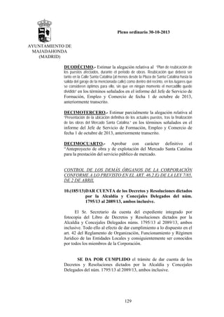 Pleno ordinario 30-10-2013
AYUNTAMIENTO DE
MAJADAHONDA
(MADRID)
DUODÉCIMO.- Estimar la alegación relativa al “Plan de reubicación de
los puestos afectados, durante el periodo de obras. Reubicación que deberá ser
tanto en la Calle Santa Catalina (al menos desde la Plaza de Santa Catalina hasta la
salida del garaje de la mencionada calle) como dentro del recinto, en los lugares que
se consideren óptimos para ello, sin que en ningún momento el mercadillo quede
dividido” en los términos señalados en el informe del Jefe de Servicio de

Formación, Empleo y Comercio de fecha 1 de octubre de 2013,
anteriormente transcrito.
DECIMOTERCERO.- Estimar parcialmente la alegación relativa al
“Presentación de la ubicación definitiva de los actuales puestos, tras la finalización
de las obras del Mercado Santa Catalina.” en los términos señalados en el

informe del Jefe de Servicio de Formación, Empleo y Comercio de
fecha 1 de octubre de 2013, anteriormente transcrito.
DECIMOCUARTO.- Aprobar con carácter definitivo el
“Anteproyecto de obra y de explotación del Mercado Santa Catalina
para la prestación del servicio público de mercado.

CONTROL DE LOS DEMÁS ÓRGANOS DE LA CORPORACIÓN
CONFORME A LO PREVISTO EN EL ART. 46.2.E) DE LA LEY 7/85,
DE 2 DE ABRIL
10.(185/13)DAR CUENTA de los Decretos y Resoluciones dictados
por la Alcaldía y Concejales Delegados del núm.
1795/13 al 2089/13, ambos inclusive.
El Sr. Secretario da cuenta del expediente integrado por
fotocopia del Libro de Decretos y Resoluciones dictados por la
Alcaldía y Concejales Delegados núms. 1795/13 al 2089/13, ambos
inclusive. Todo ello al efecto de dar cumplimiento a lo dispuesto en el
art. 42 del Reglamento de Organización, Funcionamiento y Régimen
Jurídico de las Entidades Locales y consiguientemente ser conocidos
por todos los miembros de la Corporación.

SE DA POR CUMPLIDO el trámite de dar cuenta de los
Decretos y Resoluciones dictados por la Alcaldía y Concejales
Delegados del núm. 1795/13 al 2089/13, ambos inclusive.

129

 