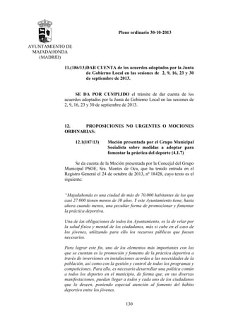 Pleno ordinario 30-10-2013
AYUNTAMIENTO DE
MAJADAHONDA
(MADRID)
11.(186/13)DAR CUENTA de los acuerdos adoptados por la Junta
de Gobierno Local en las sesiones de 2, 9, 16, 23 y 30
de septiembre de 2013.

SE DA POR CUMPLIDO el trámite de dar cuenta de los
acuerdos adoptados por la Junta de Gobierno Local en las sesiones de
2, 9, 16, 23 y 30 de septiembre de 2013.

12.
PROPOSICIONES NO URGENTES O MOCIONES
ORDINARIAS:
12.1(187/13)

Moción presentada por el Grupo Municipal
Socialista sobre medidas a adoptar para
fomentar la práctica del deporte (4.1.7)

Se da cuenta de la Moción presentada por la Concejal del Grupo
Municipal PSOE, Sra. Montes de Oca, que ha tenido entrada en el
Registro General el 24 de octubre de 2013, nº 18428, cuyo texto es el
siguiente:

“Majadahonda es una ciudad de más de 70.000 habitantes de los que
casi 27.000 tienen menos de 30 años. Y este Ayuntamiento tiene, hasta
ahora cuando menos, una peculiar forma de promocionar y fomentar
la práctica deportiva.
Una de las obligaciones de todos los Ayuntamiento, es la de velar por
la salud física y mental de los ciudadanos, más si cabe en el caso de
los jóvenes, utilizando para ello los recursos públicos que fuesen
necesarios.
Para lograr este fin, uno de los elementos más importantes con los
que se cuentan es la promoción y fomento de la práctica deportiva a
través de inversiones en instalaciones acordes a las necesidades de la
población, así como con la gestión y control de todos los programas y
competiciones. Para ello, es necesario desarrollar una política común
a todos los deportes en el municipio, de forma que, en sus diversas
manifestaciones, puedan llegar a todos y cada uno de los ciudadanos
que lo deseen, poniendo especial atención al fomento del hábito
deportivo entre los jóvenes.
130

 