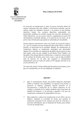 Pleno ordinario 30-10-2013
AYUNTAMIENTO DE
MAJADAHONDA
(MADRID)

La inversión en instalaciones es nula, las pocas existentes dentro de
nuestro municipio han sido cedidas a concesiones privadas, que las
utilizan según sus legítimos intereses y sin pensar en una política
deportiva común. Las escuelas deportivas municipales son
gestionadas mediante un extraño sistema de concesión encubierta a
clubes deportivos, con un escaso control y seguimiento por parte del
Ayuntamiento resultando además, en la mayoría de los casos, en un
precio muy elevado para que pueda ser afrontado por una familia.
Existen deportes minoritarios como son el judo, la escuela de ajedrez,
etc., que no cuentan con una instalación para poder llevar a cabo la
gestión y el desarrollo de la actividad. Además, las instalaciones en
condiciones idóneas es insuficiente, teniéndose que desarrollar
algunos de los partidos de competición de fútbol sala en pistas en muy
mal estado, como son por ejemplo la del Benito Pérez Galdós o la
Sacedilla. Esta misma falta de instalaciones y estado de conservación
de las mismas ha llevado, entre otras cosas, a que la liga de fútbol
sala de mayores de 18 años que organiza el Ayuntamiento
íntegramente, pase en 6 años de contar con 92 equipos inscritos en la
tercera división a 36.
Por todo ello, desde el Grupo Municipal Socialista presentamos, para
que sea considerada y en su caso adoptada, la siguiente:

MOCIÓN
1-

Que el Ayuntamiento diseñe una política deportiva municipal
donde se estimule a los ciudadanos, en especial a los jóvenes, a
practicar el deporte, poniendo especial atención en el
incorporación y protección de la cultura deportiva en los
colegios e institutos de la ciudad, mediante más actuaciones de
fomento del deporte y a la atención a aquellos a los que sus
condiciones económicas les haga difícil el acceso.

2-

Que regularice y adecue las instalaciones al aire libre y de uso
público, reglando la actividad de forma que permita la
utilización ocasional de las mismas por parte de colectivos o
personas individuales, que no disponen de medios para utilizar
el resto de instalaciones.
131

 