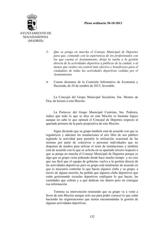 Pleno ordinario 30-10-2013
AYUNTAMIENTO DE
MAJADAHONDA
(MADRID)

3-

Que se ponga en marcha el Consejo Municipal de Deportes
para que, contando con la experiencia de los profesionales con
los que cuenta el Ayuntamiento, dirija la vuelta a la gestión
directa de la actividades deportiva a públicas de la ciudad, o al
menos que realice un control más efectivo y beneficioso para el
ciudadano de todas las actividades deportivas cedidas por el
Ayuntamiento.
Consta dictamen de la Comisión Informativa de Economía y
Hacienda, de 24 de octubre de 2013, favorable.

La Concejal del Grupo Municipal Socialista, Sra. Montes de
Oca, da lectura a esta Moción.

La Portavoz del Grupo Municipal Centrista, Sra. Pedreira,
indica que todo lo que se dice en esta Moción es bastante lógico
aunque no sabe lo que opinará el Concejal de Deportes respecto al
apartado primero de la parte propositiva de esta Moción.
Sigue diciendo que su grupo también está de acuerdo con que se
regularicen y adecúen las instalaciones al aire libre de uso público
reglando la actividad para permitir la utilización ocasional de las
mismas por parte de colectivos o personas individuales que no
disponen de medios para utilizar el resto de instalaciones y también
está de acuerdo con lo que se solicita en su apartado tercero respecto a
que se ponga en marcha el Consejo Municipal de Deportes porque es
algo que su grupo viene pidiendo desde hace mucho tiempo y no cree
que sea fácil que el equipo de gobierno vuelva a la gestión directa de
las actividades deportivas pero su grupo está totalmente de acuerdo en
que es necesario controlar lo que hacen algunos clubs y su grupo, a
través de alguna moción, ha pedido que algunos clubs deportivos que
están gestionando escuelas deportivas expliquen lo que hacen, las
cantidades que cobran y a qué dedican ese dinero pero no consigue
esa información.
Termina su intervención reiterando que su grupo va a votar a
favor de esta Moción aunque solo sea para poder conocer lo que están
haciendo las organizaciones que tienen encomendadas la gestión de
algunas actividades deportivas.

132

 