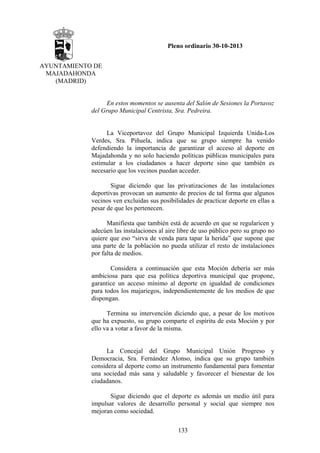 Pleno ordinario 30-10-2013
AYUNTAMIENTO DE
MAJADAHONDA
(MADRID)

En estos momentos se ausenta del Salón de Sesiones la Portavoz
del Grupo Municipal Centrista, Sra. Pedreira.

La Viceportavoz del Grupo Municipal Izquierda Unida-Los
Verdes, Sra. Piñuela, indica que su grupo siempre ha venido
defendiendo la importancia de garantizar el acceso al deporte en
Majadahonda y no solo haciendo políticas públicas municipales para
estimular a los ciudadanos a hacer deporte sino que también es
necesario que los vecinos puedan acceder.
Sigue diciendo que las privatizaciones de las instalaciones
deportivas provocan un aumento de precios de tal forma que algunos
vecinos ven excluidas sus posibilidades de practicar deporte en ellas a
pesar de que les pertenecen.
Manifiesta que también está de acuerdo en que se regularicen y
adecúen las instalaciones al aire libre de uso público pero su grupo no
quiere que eso “sirva de venda para tapar la herida” que supone que
una parte de la población no pueda utilizar el resto de instalaciones
por falta de medios.
Considera a continuación que esta Moción debería ser más
ambiciosa para que esa política deportiva municipal que propone,
garantice un acceso mínimo al deporte en igualdad de condiciones
para todos los majariegos, independientemente de los medios de que
dispongan.
Termina su intervención diciendo que, a pesar de los motivos
que ha expuesto, su grupo comparte el espíritu de esta Moción y por
ello va a votar a favor de la misma.

La Concejal del Grupo Municipal Unión Progreso y
Democracia, Sra. Fernández Alonso, indica que su grupo también
considera al deporte como un instrumento fundamental para fomentar
una sociedad más sana y saludable y favorecer el bienestar de los
ciudadanos.
Sigue diciendo que el deporte es además un medio útil para
impulsar valores de desarrollo personal y social que siempre nos
mejoran como sociedad.
133

 