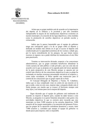 Pleno ordinario 30-10-2013
AYUNTAMIENTO DE
MAJADAHONDA
(MADRID)

Aclara que su grupo también está de acuerdo en la importancia
del deporte en la infancia y la juventud y por ello considera
indispensable la mejora de las instalaciones deportivas existentes en
nuestro municipio y la creación de las ligas deportivas y otras medidas
como la promoción de cursillos deportivos en periodo escolar y
extraescolar.
Indica que le parece lamentable que el equipo de gobierno
tenga una concepción igual a la de su grupo sobre el deporte y
defienda un modelo más elitista en el que el acceso al deporte está
condicionado por la capacidad económica de los vecinos y añade que,
por la nueva remodelación de los parques, los que tienen menos
recursos ni siquiera van a poder disfrutar de instalaciones al aire libre
para practicarlo.
Termina su intervención diciendo, respecto a las concesiones
administrativas, que su grupo considera beneficioso abandonar la
visión sectaria de todo público o todo privado y por eso está más de
acuerdo con lo que se propone en la segunda parte del tercer apartado
de la parte propositiva de esta Moción porque se apuesta por un
control más efectivo de las concesiones deportivas lo que su grupo ha
reclamado en muchas ocasiones presentando iniciativas al respecto y,
como todos recordarán, el Pleno aprobó una instrucción para el
control de las concesiones que su grupo espera dé su fruto.
El Concejal Delegado de Deportes y Fiestas, Sr. Caballero,
indica que es muy complicado votar en contra de una moción en la
que se pide, como en este caso, mejorar algo y pregunta dónde está el
límite porque, por mucho que se avance, el horizonte siempre está
muy lejos y eso mismo pasa con la mejora del deporte.
Sigue diciendo que el equipo de gobierno está totalmente de
acuerdo en mejorar el deporte pero, cuando ha dado lectura a esta
Moción, se pregunta si se quiere fomentar atrayendo a más gente a las
actividades deportivas lo que es correcto pero recuerda que este
municipio ya tiene 5.000 usuarios en las escuelas deportivas, 5.000
usuarios de los juegos municipales y la concesión del gimnasio Físico,
que los grupos de la oposición consideran desastrosa y oscura, tiene
7.000 usuarios y, considera que aunque el equipo de gobierno va
dando pasos para mejorar, todo es mejorable.

134

 