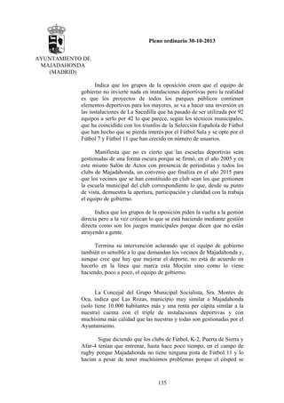 Pleno ordinario 30-10-2013
AYUNTAMIENTO DE
MAJADAHONDA
(MADRID)
Indica que los grupos de la oposición creen que el equipo de
gobierno no invierte nada en instalaciones deportivas pero la realidad
es que los proyectos de todos los parques públicos contienen
elementos deportivos para los mayores, se va a hacer una inversión en
las instalaciones de La Sacedilla que ha pasado de ser utilizada por 92
equipos a serlo por 42 lo que parece, según los técnicos municipales,
que ha coincidido con los triunfos de la Selección Española de Fútbol
que han hecho que se pierda interés por el Fútbol Sala y se opte por el
Fútbol 7 y Fútbol 11 que han crecido en número de usuarios.
Manifiesta que no es cierto que las escuelas deportivas sean
gestionadas de una forma oscura porque se firmó, en el año 2005 y en
este mismo Salón de Actos con presencia de periodistas y todos los
clubs de Majadahonda, un convenio que finaliza en el año 2015 para
que los vecinos que se han constituido en club sean los que gestionen
la escuela municipal del club correspondiente lo que, desde su punto
de vista, demuestra la apertura, participación y claridad con la trabaja
el equipo de gobierno.
Indica que los grupos de la oposición piden la vuelta a la gestión
directa pero a la vez critican lo que se está haciendo mediante gestión
directa como son los juegos municipales porque dicen que no están
atrayendo a gente.
Termina su intervención aclarando que el equipo de gobierno
también es sensible a lo que demandan los vecinos de Majadahonda y,
aunque cree que hay que mejorar el deporte, no está de acuerdo en
hacerlo en la línea que marca esta Moción sino como lo viene
haciendo, poco a poco, el equipo de gobierno.

La Concejal del Grupo Municipal Socialista, Sra. Montes de
Oca, indica que Las Rozas, municipio muy similar a Majadahonda
(solo tiene 10.000 habitantes más y una renta per cápita similar a la
nuestra) cuenta con el triple de instalaciones deportivas y con
muchísima más calidad que las nuestras y todas son gestionadas por el
Ayuntamiento.
Sigue diciendo que los clubs de Fútbol, K-2, Puerta de Sierra y
Afar-4 tenían que entrenar, hasta hace poco tiempo, en el campo de
rugby porque Majadahonda no tiene ninguna pista de Fútbol 11 y lo
hacían a pesar de tener muchísimos problemas porque el césped se

135

 