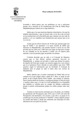 Pleno ordinario 30-10-2013
AYUNTAMIENTO DE
MAJADAHONDA
(MADRID)
levantaba y ahora parece que sus problemas se van a solucionar
porque van a entrenar en las instalaciones del Club de Fútbol Rayo
Majadahonda pero todavía no es algo definitivo.
Indica que a los que practican deportes minoritarios a los que ha
aludido anteriormente, y que no tienen sede, se les iba a dar un local
en las instalaciones de la Sacedilla para que contaran con una sede de
gestión y a la vez vigilaban esas instalaciones pero parece que ya no
va a ser así.
Aclara que los chicos mayores de 18 años que quieran jugar una
liga de Fútbol 7 sin apuntarse a la única escuela de fútbol que
funciona en Majadahonda, solo pueden hacerlo a través de un club
privado que les cobra casi 1.400 euros por jugar esa liga pero el pago
de esa cantidad no les da derecho a contar con un espacio para
entrenar y solo les permite jugar un partido a la semana.
Continúa diciendo que no sabe si el Concejal de Deportes
conoce que se han abierto muchos gimnasios low-cost en
Majadahonda y, aunque son privados y tienen que abonar los gastos
de alquiler del local que ocupan, sus usuarios pagan tres veces menos
que en el gimnasio Físico ubicado en suelo público que tiene 7.000
usuarios según la información que ha facilitado el Concejal de
Deportes pero su grupo no sabe si todos ellos son vecinos de
Majadahonda.
Indica además que el torneo municipal de Fútbol Sala de los
colegios en el que juegan niños a partir de 5 años, se juega en dos
pistas, la del Colegio Benito Pérez Galdós que aunque es cubierta,
llueve mucho dentro de la pista y es peligrosa porque se llena de tierra
y muchos niños caen y la otra es la del polideportivo La Granadilla
que también es cubierta pero no cumple las debidas condiciones
porque la pelota continuamente golpea los cables porque están muy
bajos.
Termina su intervención aclarando que se ha dicho, en el debate
de aprobación del Presupuesto para 2014, que el 0,8% del total del
Presupuesto está destinado a los jóvenes y por ello a su grupo no le
extraña que los jóvenes prefieran el “botellón” a hacer deporte porque
les resulta más barato y añade que realmente este municipio no tiene
alternativas de ocio para los jóvenes.

136

 