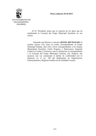 Pleno ordinario 30-10-2013
AYUNTAMIENTO DE
MAJADAHONDA
(MADRID)

El Sr. Presidente aclara que la mayoría de los datos que ha
manifestado la Concejal del Grupo Municipal Socialista no son
ciertos.

Sometido esta Moción a votación, QUEDA RECHAZADA al
resultar catorce (14) votos en contra correspondientes al Grupo
Municipal Popular, diez (10) a favor correspondientes a los Grupos
Municipales Socialista, Unión Progreso y Democracia, Izquierda
Unida-Los Verdes y Centrista y una (1) abstención, la correspondiente
a la Concejal del Grupo Municipal Centrista, Sra. Pedreira, por
ausencia una vez comenzado el debate de conformidad con lo
dispuesto en el art. 100 del Reglamento de Organización,
Funcionamiento y Régimen Jurídico de las Entidades Locales.

137

 