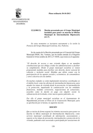 Pleno ordinario 30-10-2013
AYUNTAMIENTO DE
MAJADAHONDA
(MADRID)

12.2(188/13)

Moción presentada por el Grupo Municipal
Socialista para poner en marcha la Oficina
Municipal de Intermediación Hipotecaria
(4.1.7)

En estos momentos se incorpora nuevamente a la sesión la
Portavoz del Grupo Municipal Centrista, Sra. Pedreira.

Se da cuenta de la Moción presentada por el Concejal del Grupo
Municipal PSOE, Sra. Ventura, que ha tenido entrada en el Registro
General el 24 de octubre de 2013, nº 18430, cuyo texto es el siguiente:

“El derecho de acceso a una vivienda digna es un mandato
constitucional que nos obliga a todas las administraciones a facilitar
su cumplimiento. Desde el grupo municipal socialista se vienen
proponiendo medidas para facilitar este derecho, factor esencial de
cohesión e inclusión social. Medidas que deben contar con la
participación de los agentes sociales y económicos, de consumidores
y otros colectivos de este ámbito.
En muchas ciudades se están implantando iniciativas coordinadas en
el ámbito local, como las oficinas de intermediación hipotecaria, para
atender los temas de vivienda desde la prevención, la intermediación
y la protección, impulsando la comunicación con las entidades
financieras, medidas correctoras, negociaciones de actuaciones,
acuerdos como la dación en pago con alquiler social, la
refinanciación de la deuda, evitar nuevos gastos judiciales, etc.
Por ello el grupo municipal socialista en el Ayuntamiento de
Majadahonda presenta al Pleno de la Corporación Municipal, para
su aprobación por el mismo, la siguiente moción:
MOCIÓN
Que se inicien de forma urgente los trámites necesarios para poner en
marcha la Oficia municipal de Intermediación Hipotecaria, como
servicio municipal coordinado de información, asesoramiento y
soporte en los temas de prevención, intermediación y protección de la
vivienda, pudiendo estar asesorada o participada por asociaciones de
138

 