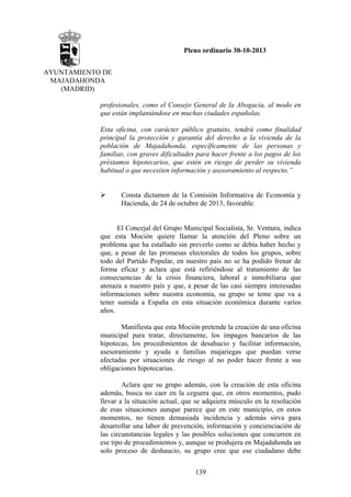 Pleno ordinario 30-10-2013
AYUNTAMIENTO DE
MAJADAHONDA
(MADRID)
profesionales, como el Consejo General de la Abogacía, al modo en
que están implantándose en muchas ciudades españolas.
Esta oficina, con carácter público gratuito, tendrá como finalidad
principal la protección y garantía del derecho a la vivienda de la
población de Majadahonda, específicamente de las personas y
familias, con graves dificultades para hacer frente a los pagos de los
préstamos hipotecarios, que estén en riesgo de perder su vivienda
habitual o que necesiten información y asesoramiento al respecto.”

Consta dictamen de la Comisión Informativa de Economía y
Hacienda, de 24 de octubre de 2013, favorable.

El Concejal del Grupo Municipal Socialista, Sr. Ventura, indica
que esta Moción quiere llamar la atención del Pleno sobre un
problema que ha estallado sin preverlo como se debía haber hecho y
que, a pesar de las promesas electorales de todos los grupos, sobre
todo del Partido Popular, en nuestro país no se ha podido frenar de
forma eficaz y aclara que está refiriéndose al tratamiento de las
consecuencias de la crisis financiera, laboral e inmobiliaria que
atenaza a nuestro país y que, a pesar de las casi siempre interesadas
informaciones sobre nuestra economía, su grupo se teme que va a
tener sumida a España en esta situación económica durante varios
años.
Manifiesta que esta Moción pretende la creación de una oficina
municipal para tratar, directamente, los impagos bancarios de las
hipotecas, los procedimientos de desahucio y facilitar información,
asesoramiento y ayuda a familias majariegas que puedan verse
afectadas por situaciones de riesgo al no poder hacer frente a sus
obligaciones hipotecarias.
Aclara que su grupo además, con la creación de esta oficina
además, busca no caer en la ceguera que, en otros momentos, pudo
llevar a la situación actual, que se adquiera músculo en la resolución
de esas situaciones aunque parece que en este municipio, en estos
momentos, no tienen demasiada incidencia y además sirva para
desarrollar una labor de prevención, información y concienciación de
las circunstancias legales y las posibles soluciones que concurren en
ese tipo de procedimientos y, aunque se produjera en Majadahonda un
solo proceso de deshaucio, su grupo cree que ese ciudadano debe
139

 