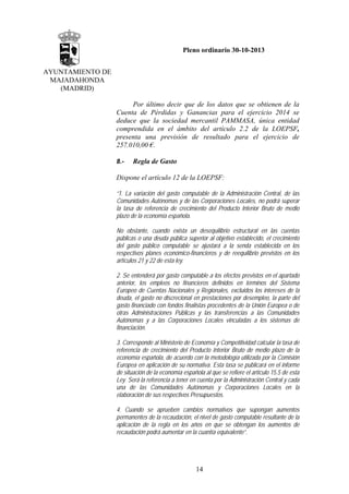 Pleno ordinario 30-10-2013
AYUNTAMIENTO DE
MAJADAHONDA
(MADRID)
Por último decir que de los datos que se obtienen de la
Cuenta de Pérdidas y Ganancias para el ejercicio 2014 se
deduce que la sociedad mercantil PAMMASA, única entidad
comprendida en el ámbito del artículo 2.2 de la LOEPSF,
presenta una previsión de resultado para el ejercicio de
257.010,00 €.
8.-

Regla de Gasto

Dispone el artículo 12 de la LOEPSF:
“1. La variación del gasto computable de la Administración Central, de las
Comunidades Autónomas y de las Corporaciones Locales, no podrá superar
la tasa de referencia de crecimiento del Producto Interior Bruto de medio
plazo de la economía española.
No obstante, cuando exista un desequilibrio estructural en las cuentas
públicas o una deuda pública superior al objetivo establecido, el crecimiento
del gasto público computable se ajustará a la senda establecida en los
respectivos planes económico-financieros y de reequilibrio previstos en los
artículos 21 y 22 de esta ley.
2. Se entenderá por gasto computable a los efectos previstos en el apartado
anterior, los empleos no financieros definidos en términos del Sistema
Europeo de Cuentas Nacionales y Regionales, excluidos los intereses de la
deuda, el gasto no discrecional en prestaciones por desempleo, la parte del
gasto financiado con fondos finalistas procedentes de la Unión Europea o de
otras Administraciones Públicas y las transferencias a las Comunidades
Autónomas y a las Corporaciones Locales vinculadas a los sistemas de
financiación.
3. Corresponde al Ministerio de Economía y Competitividad calcular la tasa de
referencia de crecimiento del Producto Interior Bruto de medio plazo de la
economía española, de acuerdo con la metodología utilizada por la Comisión
Europea en aplicación de su normativa. Esta tasa se publicará en el informe
de situación de la economía española al que se refiere el artículo 15.5 de esta
Ley. Será la referencia a tener en cuenta por la Administración Central y cada
una de las Comunidades Autónomas y Corporaciones Locales en la
elaboración de sus respectivos Presupuestos.
4. Cuando se aprueben cambios normativos que supongan aumentos
permanentes de la recaudación, el nivel de gasto computable resultante de la
aplicación de la regla en los años en que se obtengan los aumentos de
recaudación podrá aumentar en la cuantía equivalente”.

14

 