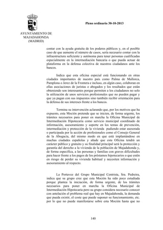 Pleno ordinario 30-10-2013
AYUNTAMIENTO DE
MAJADAHONDA
(MADRID)
contar con la ayuda gratuita de los poderes públicos y, en el posible
caso de que aumente el número de casos, sería necesario contar con la
infraestructura suficiente y autónoma para tener personas cualificadas
especialmente en la intermediación bancaria o que pueda actuar de
plataforma en la defensa colectiva de nuestros ciudadanos ante los
bancos.
Indica que esta oficina especial está funcionando en otras
ciudades importantes de nuestro país como Palma de Mallorca,
Pamplona o Jerez de la Frontera e incluso, en algún caso, colaboran en
ellas asociaciones de juristas o abogados y los resultados que están
obteniendo son interesantes porque permiten a los ciudadanos no solo
la utilización de unos servicios profesionales que no pueden pagar y
que ya pagan con sus impuestos sino también recibir orientación para
la defensa de sus intereses frente a los bancos.
Termina su intervención aclarando que, por los motivos que ha
expuesto, esta Moción pretende que se inicien, de forma urgente, los
trámites necesarios para poner en marcha la Oficina Municipal de
Intermediación Hipotecaria como servicio municipal coordinado de
información, asesoramiento y soporte en los temas de prevención,
intermediación y protección de la vivienda pudiendo estar asesorada
o participada por la acción de profesionales como el Consejo General
de la Abogacía, del mismo modo en que está implantándose en
muchas ciudades españolas y añade que esta Oficina tendrá un
carácter público y gratuito y su finalidad principal será la protección y
garantía del derecho a la vivienda de la población de Majadahonda y,
de forma específica, a las personas y familias con graves dificultades
para hacer frente a los pagos de los préstamos hipotecarios o que estén
en riesgo de perder su vivienda habitual y necesiten información y
asesoramiento al respecto.

La Portavoz del Grupo Municipal Centrista, Sra. Pedreira,
indica que su grupo cree que esta Moción ha sido poco estudiada
porque plantea la iniciación, de forma urgente, de los trámites
necesarios para poner en marcha la Oficina Municipal de
Intermediación Hipotecaria pero su grupo considera necesario conocer
con antelación el problema real que hay en Majadahonda, la demanda
que pueda existir, el coste que puede suponer su funcionamiento, etc.
por lo que no puede manifestarse sobre esta Moción hasta que no

140

 