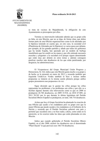 Pleno ordinario 30-10-2013
AYUNTAMIENTO DE
MAJADAHONDA
(MADRID)
se trata de vecinos de Majadahonda, la obligación de este
Ayuntamiento es preocuparse por ellos.
Termina su intervención indicando además que su grupo echa
en falta, en esta Moción, que no se diga, de forma clara, que deben
formar parte de esta Oficina organizaciones como la de afectados por
la hipoteca teniendo en cuenta que, en este caso, la sociedad civil
(Plataforma de Afectados por la Hipoteca) va varios pasos por delante,
por ejemplo, de los grandes partidos y añade que todos los gobiernos
que ha tenido España, han apostado por un modelo de burbuja
inmobiliaria que les estalló en las manos y por ello entiende necesario
escuchar y preguntar a la sociedad civil porque siguen demostrando
que están muy por delante en estos temas y además consiguen
paralizar muchos más desahucios de los que están paralizando, por
desgracia, las administraciones.

El Viceportavoz del Grupo Municipal Unión Progreso y
Democracia, Sr. Gil, indica que esta Moción gusta mucho a su grupo y
de hecho ya la presentó en enero de 2012 y recuerda también que
Izquierda Unida-Los Verdes también lo hizo e incluso ambas
propuestas se trataron en la misma sesión plenaria porque ambos
grupos presentaron esas propuestas a la vez.
Sigue diciendo que le gustan las cifras porque las cifras
representan los problemas y los problemas son cifras y por ello va a
facilitar algunas durante esta intervención como es que en 2008 se
produjeron 26.748 desahucios, en 2009 33.918, en 2010 47.809, en
2011 58.241 por lo que durante la última legislatura del Partido
Socialista Obrero Español se produjeron, en total, 166.716 desahucios.
Aclara que hoy el Grupo Socialista ha planteado la creación de
una Oficina que ayude a los ciudadanos pero su grupo cree que la
mejor Oficina que puede ayudar a los ciudadanos es el Gobierno de la
Nación y recuerda que el Partido Socialista gobernó este país y
permitió que sucediera esto y no hizo nada y ahora, como están en la
oposición, se les ocurren todas las ideas que están plasmadas en esta
Moción.
Indica que cuando gobernaba el Partido Socialista Obrero
Español, en el año 2008, aceleró los desahucios con el denominado
“Plan Chacón” lo que provocó esos 166.716 desahucios.

142

 