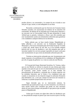 Pleno ordinario 30-10-2013
AYUNTAMIENTO DE
MAJADAHONDA
(MADRID)
pueden afectar a un consumidor y la compra de una vivienda es uno
más por lo que, insiste, se está trabajando en esa línea.
Recuerda a continuación que los Servicios de Consumo tienen
firmados acuerdos con asociaciones de defensa de los derechos del
consumidor, de defensa de los afectados por la mala praxis bancaria y
un convenio con la Universidad Carlos III para desarrollar la Junta
Arbitral que es gratuita, voluntaria y eficaz y por ello considera que
este Ayuntamiento cuenta con instrumentos suficientes para garantizar
a los ciudadanos cualquier defensa de sus derechos.
Indica además que, no hace mucho tiempo, Majadahonda se
había adherido a un convenio con la Federación Española de
Municipios y Provincias formando parte del Fondo Social de Vivienda
y aclara que, desde marzo de este año, no se ha recibido ninguna
petición por un caso de desahucio y por ello pregunta para qué se
necesitan ampliar los servicios porque supondría un mayor coste para
este Ayuntamiento sin que exista una demanda suficiente para ello.
Termina su intervención aclarando que este Ayuntamiento está
dando respuesta a los problemas de los ciudadanos de Majadahonda y
por ello el equipo de gobierno va a votar en contra de esta Moción.

El Concejal del Grupo Municipal Socialista, Sr. Ventura, indica
que en esta Moción se solicita la creación de una oficina para todas
aquellas cosas para las que no sirve la intermediación de los Servicios
de Consumo, como ocurre cuando ya se han iniciado los
procedimientos de desahucio, y pretende que se intente negociar con
las entidades bancarias, que se forme a los ciudadanos para que
cuando se encuentren en esa situación tengan la suficiente formación
para defenderse, etc. y cree que, aunque los Servicios de Consumo se
esfuerzan, no pueden proporcionar esos servicios.
Sigue diciendo que, en su intervención anterior, ha
manifestado que puede parecer que, en estos momentos, esa oficina no
tiene mucho interés pero considera que puede ser muy necesaria
dentro de unos meses porque está pasando lo que parecía que no podía
pasar en Majadahonda.
Aclara que él cuenta con algún dato sobre los desahucios que
se han producido aunque no parece que sean excesivos pero sí los hay

144

 