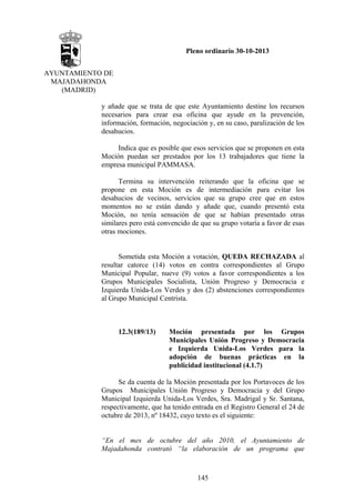 Pleno ordinario 30-10-2013
AYUNTAMIENTO DE
MAJADAHONDA
(MADRID)
y añade que se trata de que este Ayuntamiento destine los recursos
necesarios para crear esa oficina que ayude en la prevención,
información, formación, negociación y, en su caso, paralización de los
desahucios.
Indica que es posible que esos servicios que se proponen en esta
Moción puedan ser prestados por los 13 trabajadores que tiene la
empresa municipal PAMMASA.
Termina su intervención reiterando que la oficina que se
propone en esta Moción es de intermediación para evitar los
desahucios de vecinos, servicios que su grupo cree que en estos
momentos no se están dando y añade que, cuando presentó esta
Moción, no tenía sensación de que se habían presentado otras
similares pero está convencido de que su grupo votaría a favor de esas
otras mociones.

Sometida esta Moción a votación, QUEDA RECHAZADA al
resultar catorce (14) votos en contra correspondientes al Grupo
Municipal Popular, nueve (9) votos a favor correspondientes a los
Grupos Municipales Socialista, Unión Progreso y Democracia e
Izquierda Unida-Los Verdes y dos (2) abstenciones correspondientes
al Grupo Municipal Centrista.

12.3(189/13)

Moción presentada por los Grupos
Municipales Unión Progreso y Democracia
e Izquierda Unida-Los Verdes para la
adopción de buenas prácticas en la
publicidad institucional (4.1.7)

Se da cuenta de la Moción presentada por los Portavoces de los
Grupos Municipales Unión Progreso y Democracia y del Grupo
Municipal Izquierda Unida-Los Verdes, Sra. Madrigal y Sr. Santana,
respectivamente, que ha tenido entrada en el Registro General el 24 de
octubre de 2013, nº 18432, cuyo texto es el siguiente:

“En el mes de octubre del año 2010, el Ayuntamiento de
Majadahonda contrató “la elaboración de un programa que

145

 