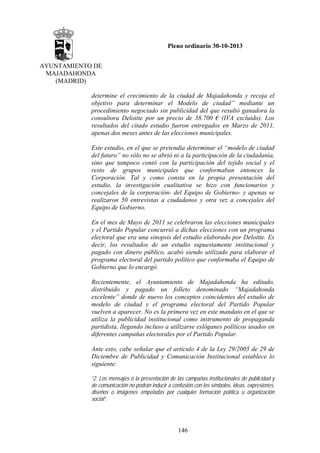 Pleno ordinario 30-10-2013
AYUNTAMIENTO DE
MAJADAHONDA
(MADRID)
determine el crecimiento de la ciudad de Majadahonda y recoja el
objetivo para determinar el Modelo de ciudad” mediante un
procedimiento negociado sin publicidad del que resultó ganadora la
consultora Deloitte por un precio de 38.700 € (IVA excluido). Los
resultados del citado estudio fueron entregados en Marzo de 2011,
apenas dos meses antes de las elecciones municipales.
Este estudio, en el que se pretendía determinar el “modelo de ciudad
del futuro” no sólo no se abrió ni a la participación de la ciudadanía,
sino que tampoco contó con la participación del tejido social y el
resto de grupos municipales que conformaban entonces la
Corporación. Tal y como consta en la propia presentación del
estudio, la investigación cualitativa se hizo con funcionarios y
concejales de la corporación- del Equipo de Gobierno- y apenas se
realizaron 50 entrevistas a ciudadanos y otra vez a concejales del
Equipo de Gobierno.
En el mes de Mayo de 2011 se celebraron las elecciones municipales
y el Partido Popular concurrió a dichas elecciones con un programa
electoral que era una sinopsis del estudio elaborado por Deloitte. Es
decir, los resultados de un estudio supuestamente institucional y
pagado con dinero público, acabó siendo utilizado para elaborar el
programa electoral del partido político que conformaba el Equipo de
Gobierno que lo encargó.
Recientemente, el Ayuntamiento de Majadahonda ha editado,
distribuido y pagado un folleto denominado “Majadahonda
excelente” donde de nuevo los conceptos coincidentes del estudio de
modelo de ciudad y el programa electoral del Partido Popular
vuelven a aparecer. No es la primera vez en este mandato en el que se
utiliza la publicidad institucional como instrumento de propaganda
partidista, llegando incluso a utilizarse eslóganes políticos usados en
diferentes campañas electorales por el Partido Popular.
Ante esto, cabe señalar que el artículo 4 de la Ley 29/2005 de 29 de
Diciembre de Publicidad y Comunicación Institucional establece lo
siguiente:
“2. Los mensajes o la presentación de las campañas institucionales de publicidad y
de comunicación no podrán inducir a confusión con los símbolos, ideas, expresiones,
diseños o imágenes empeladas por cualquier formación política u organización
social”.

146

 