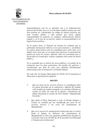Pleno ordinario 30-10-2013
AYUNTAMIENTO DE
MAJADAHONDA
(MADRID)
Lamentablemente esta ley es aplicable solo a la Administración
General del Estado, pero en su articulado establece pautas que muy
bien podrían ser consideradas un código de buenas prácticas que
todo servidor público y todo partido que ejerza alguna
responsabilidad de gobierno en cualquier administración debería
cumplir y, en el caso de no hacerlo, asumir su responsabilidad si no
legal al menos política.
En la misma línea, el Tribunal de Cuentas ha señalado que la
publicidad institucional debería servir para fomentar y sensibilizar
los valores democráticos entre los ciudadanos pero sobre todo, en el
ámbito local, tiene que ser un medio para favorecer la participación
política de todos los vecinos, informar sobre las actividades que se
desarrollen en el municipio, realizar campañas sobre temas de interés
público,...
No es aceptable que se utilicen las arcas públicas y el nombre de la
institución para los fines particulares del partido del gobierno y
consideramos que debe de cesar esta confusión absolutamente
intencionada entre la Institución y el Partido Popular.
Por todo ello, los Grupos Municipales de UPyD e IU-LV proponen al
Pleno para su aprobación la siguiente:
MOCIÓN
1-

Que por parte de los servicios técnicos se cuantifiquen todos
los gastos derivados de la realización y difusión del Estudio
sobre modelo de ciudad encargado a la consultora Deloitte en
octubre de 2010, así como de la edición y distribución del
folleto distribuido en octubre de 2013 titulado “Majadahonda
Excelente”.

2-

Que desde el Pleno Municipal se inste al Partido Popular a
restituir la cantidad que sea cuantificada por parte de los
servicios técnicos a las arcas del Ayuntamiento de
Majadahonda.

3-

Que en lo sucesivo la comunicación institucional que se realice
desde el Equipo de Gobierno del Ayuntamiento de
Majadahonda se ciña a las siguientes prohibiciones basadas en
el artículo 4 de la ley 29/2005 de 29 de diciembre de Publicidad
y Comunicación institucional:
147

 